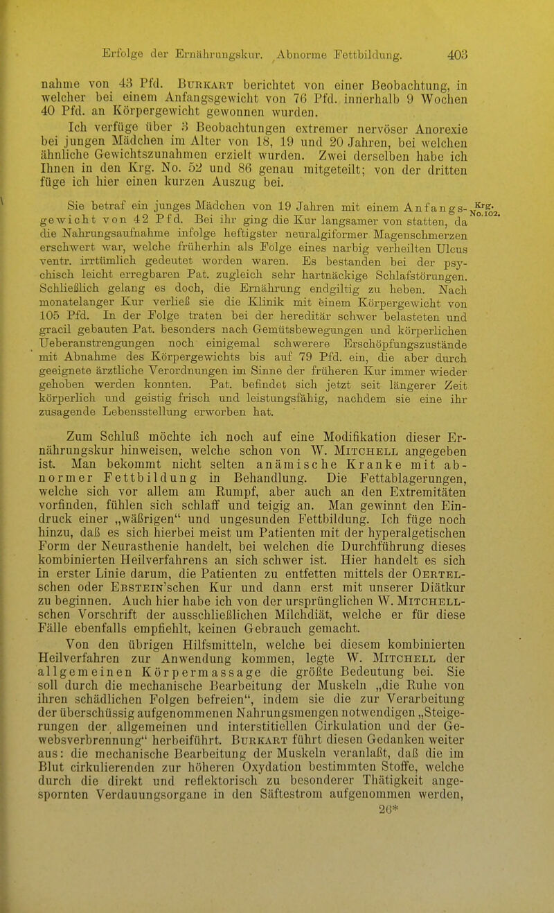 nähme von 43 Pfd. Burkart berichtet von einer Beobachtung, in welcher bei einem Anfangsgewicht von 76 Pfd. innerhalb 9 Wochen 40 Pfd. an Körpergewicht gewonnen wurden. Ich verfüge über 3 Beobachtungen extremer nervöser Anorexie bei jungen Mädchen im Alter von 18, 19 und 20 Jahren, bei welchen ähnliche Gewichtszunahmen erzielt wurden. Zwei derselben habe ich Ihnen in den Krg. No. 52 und 86 genau mitgeteilt; von der dritten füge ich hier einen kurzen Auszug bei. Sie betraf ein junges Mädchen von 19 Jahren mit einem Anfangs- gewicht von 42 Pfd. Bei ihr ging die Kur langsamer von statten, da °' die Nahrungsaufnahme infolge heftigster neuralgiformer Magenschmerzen erschwert war, welche früherhin als Eolge eines narbig verheilten Ulcus ventr. irrtiünlich gedeutet worden waren. Es bestanden bei der psy- chisch leicht erregbaren Pat. zugleich sehr hartnäckige Schlafstörungen. Schließlich gelang es doch, die Ernährung endgiltig zu heben. Nach monatelanger Kur verließ sie die Klinik mit einem Körpergewicht von 105 Pfd. In der Eolge traten bei der hereditär schwer belasteten und gracil gebauten Pat. besonders nach Gemütsbewegungen und körperlichen Ueberanstrengungen noch einigemal schwerere Erschöpfungszustände mit Abnahme des Körpergewichts bis auf 79 Pfd. ein, die aber durch geeignete ärztliche Verordnungen im Sinne der früheren Kur immer wieder gehoben werden konnten. Pat. befindet sich jetzt seit längerer Zeit körperlich und geistig frisch und leistungsfähig, nachdem sie eine ihr zusagende Lebensstellung erworben hat. Zum Schluß möchte ich noch auf eine Modifikation dieser Er- nährungskur hinweisen, welche schon von W. Mitchell angegeben ist. Man bekommt nicht selten anämische Kranke mit ab- normer Fettbildung in Behandlung. Die Fettablagerungen, welche sich vor allem am Rumpf, aber auch an den Extremitäten vorfinden, fühlen sich schlaff und teigig an. Man gewinnt den Ein- druck einer „wäßrigen und ungesunden Fettbildung. Ich füge noch hinzu, daß es sich hierbei meist um Patienten mit der hyperalgetischen Form der Neurasthenie handelt, bei welchen die Durchführung dieses kombinierten Heilverfahrens an sich schwer ist. Hier handelt es sich in erster Linie darum, die Patienten zu entfetten mittels der Oertel- schen oder EßSTEiN'schen Kur und dann erst mit unserer Diätkur zu beginnen. Auch hier habe ich von der ursprünglichen W. Mitchell- schen Vorschrift der ausschließlichen Milchdiät, welche er für diese Fälle ebenfalls empfiehlt, keinen Gebrauch gemacht. Von den übrigen Hilfsmitteln, welche bei diesem kombinierten Heilverfahren zur Anwendung kommen, legte W. Mitchell der allgemeinen Körpermassage die größte Bedeutung bei. Sie soll durch die mechanische Bearbeitung der Muskeln „die Ruhe von ihren schädlichen Folgen befreien, indem sie die zur Verarbeitung der überschüssig aufgenommenen Nahrungsmengen notwendigen „Steige- rungen der, allgemeinen und interstitiellen Cirkulation und der Ge- websverbreiinung herbeiführt. Burkart führt diesen Gedanken weiter aus: die mechanische Bearbeitung der Muskeln veranlaßt, daß die im Blut cirkulierenden zur höheren Oxydation bestimmten Stolfe, welche durch die direkt und reflektorisch zu besonderer Thätigkeit ange- spornten Verdauungsorgane in den Säftestrom aufgenommen werden, 2(J*