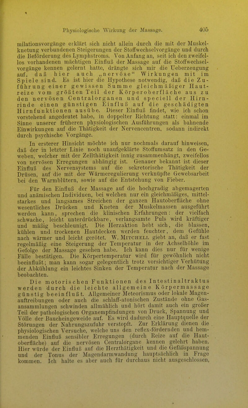 milationsVorgänge eiklärt sich nicht allein durch die mit der Muskel- knetung verbundenen Steigerungen der Stoffwechselvorgänge und durch die Beförderung des Lymphstroms. Von Anfang an, seit ich den zweifel- los vorhandenen mächtigen Einfluß der Massage auf die Stoffwechsel- vorgänge kennen gelernt hatte, drängte sich mir die Ueberzeugung auf, daß hier auch „nervöse Wirkungen mit im Spiele sind. Es ist hier die Hypothese notwendig, daß die Zu- führung einer gewissen Summe gleichmäßiger Haut- reize vom größten Teil der Körperoberfläche aus zu den nervösen Centraiorganen und speciell der Hirn- rinde einen günstigen Einfluß auf die geschädigten Hirnfunktionen ausübe. Dieser Einfluß findet, wie ich schon vorstehend angedeutet habe, in doppelter Richtung statt: einmal im Sinne unserer früheren physiologischen Ausführungen als bahnende Einwirkungen auf die Thätigkeit der Nervencentren, sodann indirekt durch psychische Vorgänge. In ersterer Hinsicht möchte ich nur nochmals darauf hinweisen, daß der in letzter Linie noch unaufgeklärte Stoff'umsatz in den Ge- weben, welcher mit der Zellthätigkeit innig zusammenhängt, zweifellos von nervösen Erregungen abhängig ist. Genauer bekannt ist dieser Einfluß des Nervensystems auf die sekretorische Thätigkeit der Drüsen, auf die mit der Wärmeregulierung verknüpfte Gewebsarbeit bei den Warmblütern, sowie auf die Entstehung von Fieber. Für den Einfluß der Massage auf die hochgradig abgemagerten und anämischen Individuen, bei welchen nur ein gleichmäßiges, mittel- starkes und langsames Streichen der ganzen Hautoberfläche ohne wesentliches Drücken und Kneten der Muskelmassen ausgeführt werden kann, sprechen die klinischen Erfahrungen: der vielfach schwache, leicht unterdrückbare, verlangsamte Puls wird kräftiger und mäßig beschleunigt. Die Herzaktion hebt sich, die blassen, kühlen und trockenen Hautdecken werden feuchter, dem Gefühle nach wärmer und leicht gerötet. W. Mitchell giebt an, daß er fast regelmäßig eine Steigerung der Temperatur in der Achselhöhle im Gefolge der Massage gesehen habe. Ich kann dies nur für wenige Fälle bestätigen. Die Körpertemperatur wird für gewöhnlich nicht beeinflußt'; man kann sogar gelegentlich trotz vorsichtiger Verhütung der Abkühlung ein leichtes Sinken der Temperatur nach der Massage beobachten. Die motoris chen Funktionen des Intestinaltraktus werden durch die leichte allgemeine Körpermassage günstig beeinflußt. Allgemeiner Meteorismus oder lokale Magen- auftreibungen oder auch die schlaff-atonischen Zustände ohne Gas- ansammlungen schwinden allmählich und hört damit auch ein großer Teil der pathologischen Organempfindungen von Druck, Spannung und Völle der Baucheingeweide auf. Es wird dadurch eine Hauptquelle der Störungen der Nahrungszufuhr verstopft. Zur Erklärung dienen die physiologischen Versuche, welche uns den reflex-fördernden und hem- menden Einfluß sensibler Erregungen (durch Reize auf die Haut- oberfläche) auf die nervösen Centraldrgane kennen gelehrt haben. Hier würde der Einfluß auf die Herzthätigkeit und die Gefäßspannung und der Tonus der Magendarmwandung hauptsächlich in Frage kommen. Ich halte es aber auch für durchaus nicht ausgeschlossen,