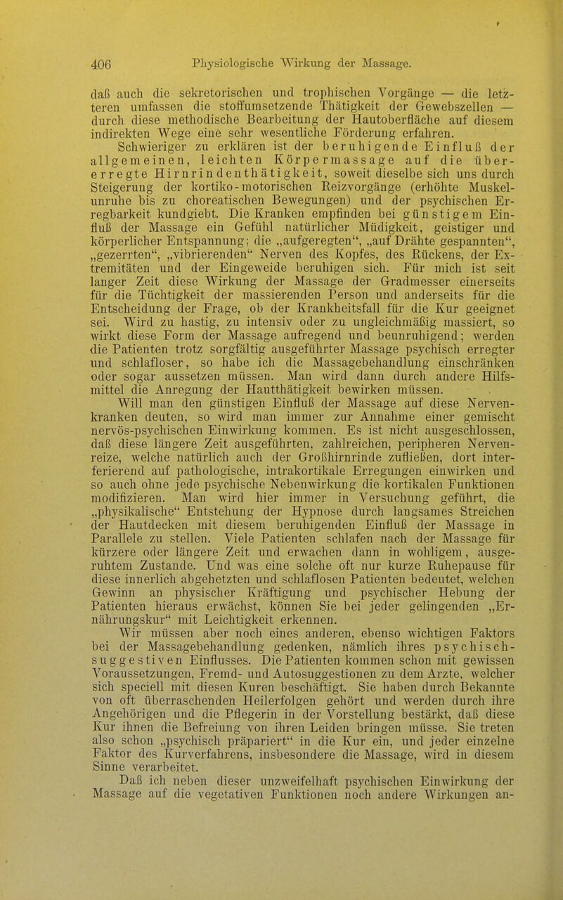 daß auch die sekretorischen und trophischen Vorgänge — die letz- teren umfassen die stoffumsetzende Thätigkeit der Gewebszellen — durch diese methodische Bearbeitung der Hautoberfläche auf diesem indirekten Wege eine sehr wesentliche Förderung erfahren. Schwieriger zu erklären ist der beruhigende Einfluß der allgemeinen, leichten Körpermassage auf die über- erregte Hirnrindenthätigkeit, soweit dieselbe sich uns durch Steigerung der kortiko-motorischen Reizvorgänge (erhöhte Muskel- unruhe bis zu choreatischen Bewegungen) und der psychischen Er- regbarkeit kundgiebt. Die Kranken empfinden bei günstigem Ein- fluß der Massage ein Gefühl natürlicher Müdigkeit, geistiger und körperlicher Entspannung; die „aufgeregten, „auf Drähte gespannten, „gezerrten, „vibrierenden Nerven des Kopfes, des Rückens, der Ex- tremitäten und der Eingeweide beruhigen sich. Für mich ist seit langer Zeit diese Wirkung der Massage der Gradmesser einerseits für die Tüchtigkeit der massierenden Person und anderseits für die Entscheidung der Frage, ob der Krankheitsfall für die Kur geeignet sei. Wird zu hastig, zu intensiv oder zu ungleichmäßig massiert, so wirkt diese Form der Massage aufregend und beunruhigend; werden die Patienten trotz sorgfältig ausgeführter Massage psychisch erregter und schlafloser, so habe ich die Massagebehandlung einschränken oder sogar aussetzen müssen. Man wird dann durch andere Hilfs- mittel die Anregung der Hautthätigkeit bewirken müssen. Will man den günstigen Einfluß der Massage auf diese Nerven- kranken deuten, so wird man immer zur Annahme einer gemischt nervös-psychischen Einwirkung kommen. Es ist nicht ausgeschlossen, daß diese längere Zeit ausgeführten, zahlreichen, peripheren Nerven- reize, welche natürlich auch der Großhirnrinde zufließen, dort inter- ferierend auf pathologische, intrakortikale Erregungen einwirken und so auch ohne jede psychische Nebenwirkung die kortikalen Funktionen modifizieren. Man wird hier immer in Versuchung geführt, die „physikalische Entstehung der Hypnose durch langsames Streichen der Hautdecken mit diesem beruhigenden Einfluß der Massage in Parallele zu stellen. Viele Patienten schlafen nach der Massage für kürzere oder längere Zeit und erwachen dann in wohligem, ausge- ruhtem Zustande. Und was eine solche oft nur kurze Ruhepause für diese innerlich abgehetzten und schlaflosen Patienten bedeutet, welchen Gewinn an physischer Kräftigung und psychischer Hebung der Patienten hieraus erwächst, können Sie bei jeder gelingenden „Er- nährungskur mit Leichtigkeit erkennen. Wir müssen aber noch eines anderen, ebenso wichtigen Faktors bei der Massagebehandlung gedenken, nämlich ihres psychisch- suggestiven Einflusses. Die Patienten kommen schon mit gewissen Voraussetzungen, Fremd- und Autosuggestionen zu dem Arzte, welcher sich speciell mit diesen Kuren beschäftigt. Sie haben durch Bekannte von oft überraschenden Heilerfolgen gehört und werden durch ihre Angehörigen und die Pflegerin in der Vorstellung bestärkt, daß diese Kur ihnen die Befreiung von ihren Leiden bringen müsse. Sie treten also schon „psychisch präpariert in die Kur ein, und jeder einzelne Faktor des Kurverfahrens, insbesondere die Massage, wird in diesem Sinne verarbeitet. Daß ich neben dieser unzweifelhaft psychischen Einwirkung der Massage auf die vegetativen Funktionen noch andere Wirkungen au-