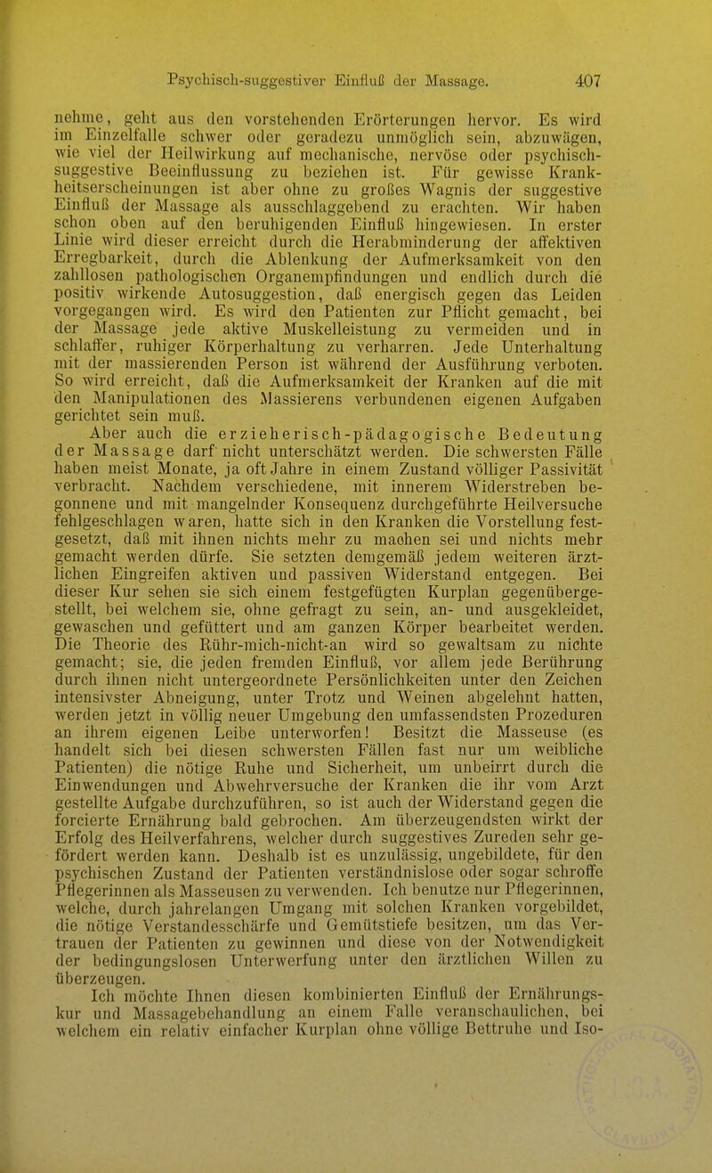 nehme, geht aus den vorstehenden Erörterungen hervor. Es wird im EinzelfciUe schwer oder geradezu unmöglich sein, abzuwägen, wie viel der Heilwirkung auf mechanische, nervöse oder psychisch- suggestive Beeinflussung zu beziehen ist. Für gewisse Krank- heitserscheinungen ist aber ohne zu großes Wagnis der suggestive Einfluß der Massage als ausschlaggebend zu erachten. Wir haben schon oben auf den beruhigenden Einfluß hingewiesen. In erster Linie wird dieser erreicht durch die Herabminderung der aff'ektiven Erregbarkeit, durch die Ablenkung der Aufmerksamkeit von den zahllosen pathologischen Organempfindungen und endlich durch die positiv wirkende Autosuggestion, daß energisch gegen das Leiden vorgegangen wird. Es wird den Patienten zur Pflicht gemacht, bei der Massage jede aktive Muskelleistung zu vermeiden und in schlafter, ruhiger Körperhaltung zu verharren. Jede Unterhaltung mit der massierenden Person ist während der Ausführung verboten. So wird erreicht, daß die Aufmerksamkeit der Kranken auf die mit den Manipulationen des Massierens verbundenen eigenen Aufgaben gerichtet sein muß. Aber auch die erzieherisch-pädagogische Bedeutung der Massage darf'nicht unterschätzt werden. Die schwersten Fälle haben meist Monate, ja oft Jahre in einem Zustand völliger Passivität verbracht. Nachdem verschiedene, mit innerem Widerstreben be- gonnene und mit mangelnder Konsequenz durchgeführte Heilversuche fehlgeschlagen waren, hatte sich in den Kranken die Vorstellung fest- gesetzt, daß mit ihnen nichts mehr zu machen sei und nichts mehr gemacht werden dürfe. Sie setzten demgemäß jedem weiteren ärzt- lichen Eingreifen aktiven und passiven Widerstand entgegen. Bei dieser Kur sehen sie sich einem festgefügten Kurplan gegenüberge- stellt, bei welchem sie, ohne gefragt zu sein, an- und ausgekleidet, gewaschen und gefüttert und am ganzen Körper bearbeitet werden. Die Theorie des Rühr-mich-nicht-an wird so gewaltsam zu nichte gemacht; sie, die jeden fremden Einfluß, vor allem jede Berührung durch ihnen nicht untergeordnete Persönlichkeiten unter den Zeichen intensivster Abneigung, unter Trotz und Weinen abgelehnt hatten, werden jetzt in völlig neuer Umgebung den umfassendsten Prozeduren an ihrem eigenen Leibe unterworfen! Besitzt die Masseuse (es handelt sich bei diesen schwersten Fällen fast nur um weibliche Patienten) die nötige Ruhe und Sicherheit, um unbeirrt durch die Einwendungen und Abwehrversuche der Kranken die ihr vom Arzt gestellte Aufgabe durchzuführen, so ist auch der Widerstand gegen die forcierte Ernährung bald gebrochen. Am überzeugendsten wirkt der Erfolg des Heilverfahrens, welcher durch suggestives Zureden sehr ge- fördert werden kann. Deshalb ist es unzulässig, ungebildete, für den psychischen Zustand der Patienten verständnislose oder sogar schroffe Pflegerinnen als Masseusen zu verwenden. Ich benutze nur Pflegerinnen, welche, durch jahrelangen Umgang mit solchen Kranken vorgebildet, die nötige Verstandesschärfe und Gemütstiefe besitzen, um das Ver- trauen der Patienten zu gewinnen und diese von der Notwendigkeit der bedingungslosen Unterwerfung unter den ärztlichen Willen zu überzeugen. Ich möchte Ihnen diesen kombinierten Einfluß der Ernährungs- kur und Massagebehandlung an einem Falle veranschaulichen, bei welchem ein relativ einfacher Kurplan ohne völlige Bettruhe und Iso-