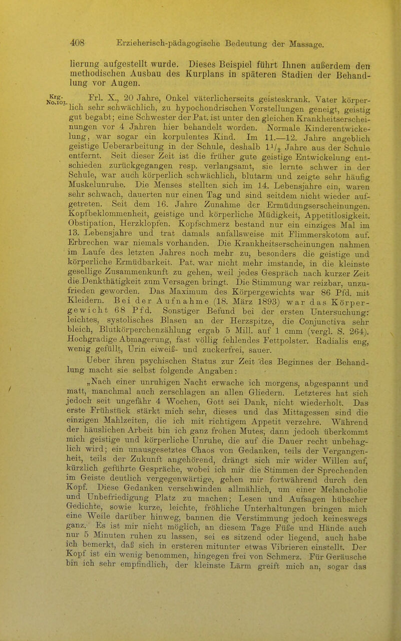 lierung aufgestellt wurde. Dieses Beispiel führt Ihnen außerdem den methodischen Ausbau des Kurplans in späteren Stadien der Behand- lung vor Augen. Nafos. Jahre, Onkel väterlicherseits geisteskrank. Vater körper- 'lich sehr schwächlich, zu hypochondrischen Vorstellungen geneigt, geistig gut begabt; eine Schwester der Pat. ist unter den gleichen Krankheitserschei- nungen vor 4 Jahren hier behandelt worden. Normale Kinderentwicke- lung, war sogar ein korpulentes Eand. Im 11.—12. Jahre angeblich geistige Ueberarbeitung in der Schule, deshalb IVg Jahre aus der Schule entfernt. Seit dieser Zeit ist die früher gute geistige Entwicklung ent- schieden zurückgegangen resp. verlangsamt, sie lernte schwer in der Schule, war auch körperlich schwächlich, blutarm und zeigte sehr häufig Muskelunruhe. Die Menses stellten sich im 14. Lebensjahre ein, waren sehr schwach, dauerten nur einen Tag und sind seitdem nicht wieder auf- getreten. Seit dem 16. Jahre Zunahme der Ermüdungserscheinungen. Kopfbeklommenheit, geistige und körperliche Müdigkeit, Appetitlosigkeit. Obstipation, Herzklopfen. Kopfschmerz bestand nur ein einziges Mal im 13. Lebensjahre und trat damals anfallsweise mit Elimmerskotom auf. Erbrechen war niemals vorhanden. Die Elrankheitserscheinungen nahmen im Laufe des letzten Jahres noch mehr zu, besonders die geistige und körperliche Ermüdbarkeit. Pat. war nicht mehr imstande, in die kleinste gesellige Zusammenkunft zu gehen, weil jedes Gespräch nach kurzer Zeit die Denkthätigkeit zum Versagen bringt. Die Stimmung war reizbar, unzu- frieden geworden. Das Maximum des Körpergewichts war 86 Pfd. mit Kleidern. Bei der Aufnahme (18. März 1893) war das Körper- gewicht 68 Pfd. Sonstiger Befand bei der ersten Untersuchung; leichtes, systolisches Blasen an der Herzspitze, die Conjunctiva sehr bleich, Blutkörperchenzählung ergab 5 Mill. auf 1 cmm (vergl. S. 264). Hochgradige Abmagerung, fast völlig fehlendes Fettpolster. Eadialis eng, wenig gefüllt, Urin eiweiß- und zuckerfrei, sauer. Ueber ihren psychischen Status zur Zeit 'des Beginnes der Behand- lung macht sie selbst folgende Angaben: „Nach einer unruhigen Nacht erwache ich morgens, abgespannt und matt, manchmal auch zerschlagen an allen Gliedern. Letzteres hat sich jedoch seit ungefähr 4 Wochen, Gott sei Dank, nicht wiederholt. Das erste Frühstück stärkt mich sehr, dieses und das Mittagessen sind die einzigen Mahlzeiten, die ich mit richtigem Appetit verzehre. Während der häuslichen Arbeit bin ich ganz frohen Mutes, dann jedoch überkommt mich geistige und körperliche Unruhe, die auf die Dauer recht unbehag- lich wird; ein unausgesetztes Chaos von Gedanken, teils der Vergangen- heit, teils der Zukunft angehörend, drängt sich mir wider Willen auf, kürzlich geführte Gespräche, wobei ich mir die Stimmen der Sprechenden im Geiste deutlich vergegenwärtige, gehen mir fortwährend durch den Kopf. Diese Gedanken verschwinden allmählich, um einer Melancholie und Unbefriedigung Platz zu machen; Lesen und Aufsagen hübscher Gedichte, sowie kurze, leichte, fröhliche Unterhaltungen bringen mich eine Weile darüber hinweg, bannen die Verstimmung jedoch keineswegs ganz. Es ist mir nicht möglich, an diesem Tage Eüße und Hände auch nur 5 Minuten ruhen zu lassen, sei es sitzend oder liegend, auch habe ich bemerkt, daß sich in ersteren mitunter etwas Vibrieren einstellt. Der Kopf ist ein wenig benommen, hingegen frei von Schmerz. Für Geräusche bm ich sehr empfindlich, der kleinste Lärm greift mich an, sogar das
