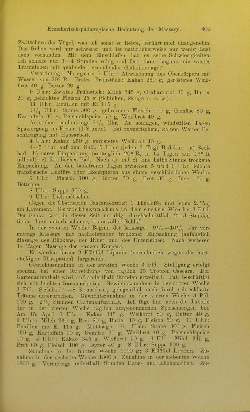 Zwitschern der Vögel, was ich sonst so liebte, berührt mich unangenehm. Das Gehen wird mir schwerer und ist natürlicherweise nur wenig Lust dazu vorhanden. Mit dem Einschlafen hat es seine Schwierigkeiten. Ich schlafe nur 3—4 Stunden ruhig und fest, dann beginnt ein wüstes Traumleben mit quälender, ermüdender Gedankenjagd. Verordnung: Morgens 7 Uhr: Abwaschung des Oberkörpers mit Wasser von 20<> R. Erstes Erühstück: Kakao 230 g, geröstetes Weiß- brot 40 g, Butter 20 g. 9 Uhr: Zweites Frühstück: Milch 345 g, Grahambrot 35 g, Butter 20 g, gehacktes Eleisch 25 g (Schinken, Zunge u. s. w.). 11 Uhr,: Bouillon mit Ei 115 g. 1^/4^ Uhr: Suppe 300 g, gebratenes Eleisch 110 g, Gemüse 80 g,, Kartoffeln 30 g, Reismehlspeise 70 g, Weißbrot 40 g. Aufstehen nachmittags ^^1^ Ul'- An sonnigen, windstillen Tagen Spaziergang im Freien (1 Stunde). Bei regnerischem, kaltem Wetter Be- schäftigung mit Hausarbeit. 4 Uhr: Kakao 250 g, geröstetes Weißbrot 40 g. 4—5 Uhr auf dem Sofa, 5 Uhr (jeden 2. Tag) Badekur, a) Sool- bad; b) nasse Einpackung (anfänglich 20° R, in 14 Tagen auf 17 R fallend); c) faradisches Bad. Nach a) und c) eine halbe Stunde trockene Einpackung. An den badefreien Tagen zwischen 5 und 6 Uhr leichte französische Lektüre oder Excerpieren aus einem geschichtlichen Werke. 6 Uhr: Eleisch 100 g, Biitter 30 g, Brot 30 g, Bier 125 g. Bettruhe. 8 Uhr: Suppe 300 g. 9 Uhr: Lichterlöschen. Gegen die Obstipation Cascaraextrakt 1 Theelöffel und jeden 2. Tag ein Lavement. Gewichtszunahme in der ersten Woche 3 Pfd. Der Schlaf war in dieser Zeit unruhig, durchschnittlich 2—3 Stunden tiefer, dann unterbrochener, traumvoller Schlaf. In der zweiten Woche Beginn der Massage. ^'^I^-—10^/g Uhr vor- mittags Massage mit nachfolgender trockener Einpackung (anfanglich Massage des Rückens, der Brust und des Unterleibes). Nach weiteren 14 Tagen Massage des ganzen Körpers. Es werden ferner 2 Eßlöffel Lipauin (vornehmlich wegen der hart- näckigen Obstipation) dargereicht. Gewichtszunahme in der zweiten Woche 3 Pfd. Stuhlgang erfolgt spontan bei einer Darreichung von täglich 15 Tropfen Cascara. Der Gartenaufenthalt wird auf anderthalb Stunden erweitert. Pat. beschäftigt sich mit leichten Gartenarbeiten. Gewichtszunahme in der dritten Woche 3 Pfd. Schlaf 7—8 Stunden, gelegentlich noch durch schreckhafte Träume unterbrochen. Gewichtszunahme in der vierten Woche 3 Pfd. 200 g. 2'/2 Stunden Gartenaufenthalt. Ich füge hier noch die Tabelle der in der vierten Woche täglich aufgenommenen SiDeisemengen bei. Am 15. April 7 Uhr: Kakao 345 g, Weißbrot 80 g, Butter 40 g. 9 Uhr: Milch 230 g, Brot 80 g, Butter 40 g, Fleisch 50 g. 11 Uhr: Bouillon mit Ei 115 g. Mittags 1^/4 Uhr: Suppe 300 g. Fleisch 130 g, Kartoffeln 10 g, Gemüse 60 g, Weißbrot 40 g, Reismehlspeise 10 g. 4 Uhr: Kakao 345 g, Weißbrot 50 g. 6 Uhr: Milch 345 g, Brot 60 g, Fleisch 180 g, Butter 40 g. 8 Uhr: Suppe 300 g. Zunahme in der fünften Woche 1000 g; 3 Eßlöffel Lipahin. Zu- nahme in der sechsten Woche 1300 g. Zunahme in der siebenten Woche 1800 g. Vormittags anderthalb Stunden Haus- und Küchenarbeit. Zu-