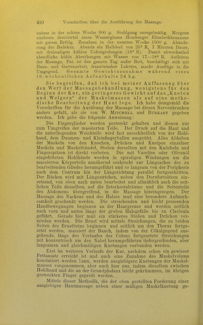 nähme in der achten Woche 900 g. Stuhlgang unregelmäßig. Morgens nüchtern dreiviertel eines Wasserglases Homburger Elisabethbrunnens mit gutem Erfolg. Zunahme in der neunten AA^oche 1500 g. Abände- rung der Badekur. Abends ein Halbbad von 25° R, 7 Minuten Dauer, mit dreimaligen kühlen Uebergießungen (16° E.). Damit abwechselnd abendliche kühle Abreibungen mit Wasser von 17—18° R. Aufhören der Massage, Pat, ist den ganzen Tag außer Bett, beschäftigt sich mit Haus- und Gartenarbeit, französischer Lektüre, macht Ausflüge in die Umgegend. Gesamte Gevi^ichtszunahme während eines 16-wöchentlichen Aufenthalts 2 4 kg. Sie begreifen, daß ich bei meiner Auffassung über den Wert der Massagebehandlung, wenigstens für den Beginn der Kur, ein geringeres Gewicht auf das „Kneten und Weigern der Muslcelmassen als auf eine metho- dische Bearbeitung der Haut lege. Ich habe demgemäß die Vorschriften für die Ausübung der Massage bei diesen Nervenkranken anders gefaßt, als sie von W. Mitchell und Burkart gegeben werden. Ich gebe die folgende Anweisung: Die Fingerglieder werden gestreckt gehalten und dienen nur zum Umgreifen der massierten Teile. Der Druck auf die Haut und die unterliegenden Weichteile wird fast ausschließlich von der Hohl- hand, dem Daumen- und Kleinfingerballen ausgeübt. Alles Abheben der Muskeln von den Knochen, Drücken und Kneipen einzelner Muskeln und Muskelbündel, Stoßen derselben mit den Knöcheln und Fingerspitzen ist direkt verboten. Die mit Vaseline oder Olivenöl eingefetteten Hohlhände werden in spiraligen Windungen um die massierten Körperteile annähernd senkrecht zur Längsachse des zu bearbeitenden Gliedes herumgeführt und so langsam von der Peripherie nach dem Centrum hin der Längsrichtung parallel fortgeschritten. Der Rücken wird mit Längsstrichen, neben den Dornfortsätzen ein- setzend, von oben nach unten bearbeitet und allmählich auch die seit- lichen Teile desselben, auf die Interkostalräume und die Seitenteile des Abdomens übergreifend, in die Massage hineingezogen. Der Massage des Nackens und des Halses muß eine besondere Aufmerk- samkeit geschenkt werden. Die streichenden und leicht pressenden Handbewegungen beginnen an der Haargrenze und werden seitlich nach vorn und unten längs der großen Halsgefäße bis zu Clavicula geführt. Gerade hier muß ein stärkeres Stoßen und Drücken ver- mieden werden. Die Brust wird mittels Streichungen, die zu beiden Seiten des Brustbeins beginnen und seitlich um den Thorax fortge- setzt werden, massiert der Bauch, indem von der Cökalgegend aus- gehende, längs des Verlaufes des Colons fortgesetzte Streichungen mit konzentrisch um den Nabel herumgeführten tiefergreifenden, aber langsamen und gleichmäßigen Knetungen verbunden werden. Erst im weiteren Verlaufe der Kur, nachdem schon ein gewisser Fettansatz erreicht ist und auch eine Zunahme des Muskelvolums konstatiert werden kann, werden ausgiebigere Knetungen der Muskel- massen vorgenommen, aber auch hier nur, indem dieselben zwischen Hohlhand und die an der Grundphalanx leicht gekrümmten, im übrigen gestreckten Finger gepreßt werden. Mittels dieser Methodik, die der oben gestellten Forderung einer ausgiebigen Hautmassage neben einer mäßigen Muskelknetung ge-