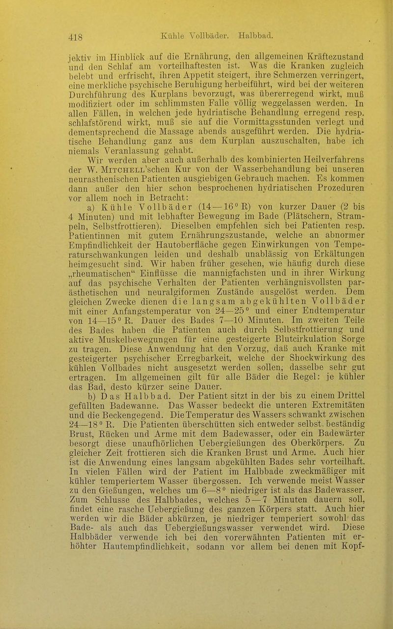 Kühle Vollbäder. Halbbad. jektiv im Hinblick auf die Ernährung, den allgemeinen Kräftezustand und den Schlaf am vorteilhaftesten ist. Was die Kranken zugleich belebt und erfrischt, ihren Appetit steigert, ihre Schmerzen verringert, eine merkliche psychische Beruhigung herbeiführt, wird bei der weiteren Durchführung des Kurplans bevorzugt, was übererregend wirkt, muß modifiziert oder im schlimmsten Falle völlig weggelassen werden. In allen Fällen, in welchen jede hydriatische Behandlung erregend resp. schlafstörend wirkt, muß sie auf die Vormittagsstunden verlegt und dementsprechend die Massage abends ausgeführt werden. Die hydria- tische Behandlung ganz aus dem Kurplan auszuschalten, habe ich niemals Veranlassung gehabt. Wir werden aber auch außerhalb des kombinierten Heilverfahrens der W. MiTCHELL'schen Kur von der Wasserbehandlung bei unseren neurasthenischen Patienten ausgiebigen Gebrauch machen. Es kommen dann außer den hier schon besprochenen hydriatischen Prozeduren vor allem noch in Betracht: a) Kühle Vollbäder (14 —le^R) von kurzer Dauer (2 bis 4 Minuten) und mit lebhafter Bewegung im Bade (Plätschern, Stram- peln, Selbstfrottieren). Dieselben empfehlen sich bei Patienten resp. Patientinnen mit gutem Ernährungszustande, welche an abnormer Empfindlichkeit der Hautoberfläche gegen Einwirkungen von Tempe- raturschwankungen leiden und deshalb unablässig von Erkältungen heimgesucht sind. Wir haben früher gesehen, wie häufig durch diese „rheumatischen Einflüsse die mannigfachsten und in ihrer Wirkung auf das psychische Verhalten der Patienten verhängnisvollsten par- ästhetischen und neuralgiformen Zustände ausgelöst werden. Dem gleichen Zwecke dienen die langsam abgekühlten Vollbäder mit einer Anfangstemperatur von 24—25° und einer Endtemperatur von 14—lö^R. Dauer des Bades 7—10 Minuten. Im zweiten Teile des Bades haben die Patienten auch durch Selbstfrottierung und aktive Muskelbewegungen für eine gesteigerte Blutcirkulation Sorge zu tragen. Diese Anwendung hat den Vorzug, daß auch Kranke mit gesteigerter psychischer Erregbarkeit, welche der Shockwirkung des kühlen Vollbades nicht ausgesetzt werden sollen, dasselbe sehr gut ertragen. Im allgemeinen gilt für alle Bäder die Regel: je kühler das Bad, desto kürzer seine Dauer. b) Das Halbbad. Der Patient sitzt in der bis zu einem Drittel gefüllten Badewanne. Das Wasser bedeckt die unteren Extremitäten und die Beckengegend. Die Temperatur des Wassers schwankt zwischen 24—18 ° R. Die Patienten überschütten sich entweder selbst, beständig Brust, Rücken und Arme mit dem Badewasser, oder ein Badewärter besorgt diese unaufhörlichen Uebergießungen des Oberkörpers. Zu gleicher Zeit frottieren sich die Kranken Brust und Arme. Auch hier ist die Anwendung eines langsam abgekühlten Bades sehr vorteilhaft. In vielen Fällen wird der Patient im Halbbade zweckmäßiger mit kühler temperiertem Wasser übergössen. Ich verwende meist Wasser zu den Gießungen, welches um 6—8 ° niedriger ist als das Badewasser. Zum Schlüsse des Halbbades, welches 5 — 7 Minuten dauern soll, findet eine rasche Uebergießung des ganzen Körpers statt. Auch hier werden wir die Bäder abkürzen, je niedriger temperiert sowohl das Bade- als auch das Uebergießungswasser verwendet wird. Diese Halbbäder verwende ich bei den vorerwähnten Patienten mit er- höhter Hautempfindlichkeit, sodann vor allem bei denen mit Kopf-