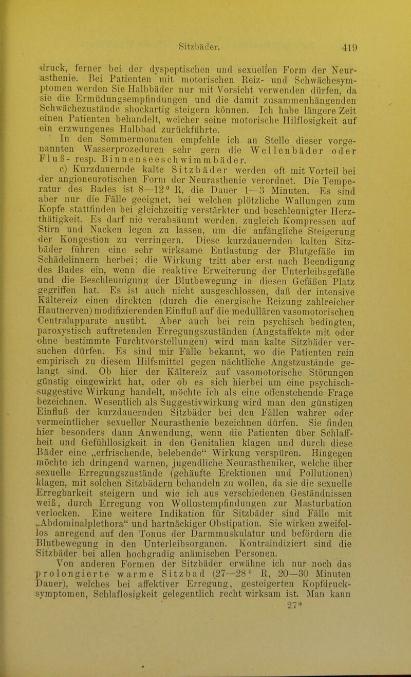 druck, ferner bei der dyspeptischen und sexuellen Form der Neur- asthenie. Bei Patienten mit motorischen Reiz- und Schwächesym- ptomen werden Sie Halbbäder nur mit Vorsicht verwenden dürfen, da sie die Ermüdungsempfindungen und die damit zusammenhängenden Sdiwächezuständo shockartig steigern können. Ich habe längere Zeit einen Patienten behandelt, welcher seine motorische Hilflosigkeit auf •ein erzwungenes Halbbad zurückführte. In den Sommermonaten empfehle ich an Stelle dieser vorge- nannten Wasserprozeduren sehr gern die Wellenbäder oder Fluß- resp. Binnenseescliwim'mbäder. c) Kurzdauernde kalte Sitzbäder werden oft mit Vorteil bei der angioneurotischen Form der Neurasthenie verordnet. Die Tempe- ratur des Bades ist 8—12 R, die Dauer 1—3 Minuten. Es sind aber nur die Fälle geeignet, bei welchen plötzliche Wallungen zum Kopfe stattfinden bei gleichzeitig verstärkter und beschleunigter Herz- thätigkeit. Es darf nie verabsäumt werden, zugleich Kompressen auf Stirn und Nacken legen zu lassen, um die anfängliche Steigerung der Kongestion zu verringern. Diese kurzdauernden kalten Sitz- bäder führen eine sehr wirksame Entlastung der Blutgefäße im Schädelinnern herbei; die Wirkung tritt aber erst nach Beendigung des Bades ein, wenn die reaktive Erweiterung der Unterleibsgefäße und die Beschleunigung der Blutbewegung in diesen Gefäßen Platz gegrilfen hat. Es ist auch nicht ausgeschlossen, daß der intensive Kältereiz einen direkten (durch die energische Reizung zahlreicher Hautnerven) modifizierenden Einfluß auf die medullären vasomotorischen Centraiapparate ausübt. Aber auch bei rein psychisch bedingten, paroxystisch auftretenden Erregungszuständen (Angstaffekte mit oder ohne bestimmte Furchtvorstellungen) wird man kalte Sitzbäder ver- suchen dürfen. Es sind mir Fälle bekannt, wo die Patienten rein empirisch zu diesem Hilfsmittel gegen nächtliche Angstzustände ge- langt sind. Ob hier der liältereiz auf vasomotorische Störungen günstig eingewirkt bat, oder ob es sich hierbei um eine psychisch- suggestive Wirkung handelt, möchte ich als eine offenstehende Frage bezeichnen. Wesentlich als Suggestivwirkung wird man den günstigen Einfluß der kurzdauernden Sitzbäder bei den Fällen wahrer oder vermeintlicher sexueller Neurasthenie bezeichnen dürfen. Sie finden hier besonders dann Anwendung, wenn die Patienten über Schlaff- heit und Gefühllosigkeit in den Genitalien klagen und durch diese Bäder eine „erfrischende, belebende Wirkung verspüren. Hingegen möchte ich dringend warnen, jugendliche Neurastheniker, welche über sexuelle Erregungszustände (gehäufte Erektionen und Pollutionen) klagen, mit solchen Sitzbädern behandeln zu wollen, da sie die sexuelle Erregbarkeit steigern und wie ich aus verschiedenen Geständnissen weiß, durch Erregung von Wollustempfindungen zur Masturbation verlocken. Eine weitere Indikation für Sitzbäder sind Fälle mit ,.Abdominalplethora und hartnäckiger Obstipation. Sie wirken zweifel- los anregend auf den Tonus der jDarmmuskulatur und befördern die Blutbewegung in den Unterleibsorganen. Kontraindiziert sind die Sitzbäder bei allen hochgradig anämischen Personen. Von anderen Formen der Sitzbäder erwähne ich nur noch das prolongierte warme Sitzbad (27—28  R, 20—30 Minuten Dauer), welches bei affektiver Erregung, gesteigerten Kopfdruck- symptomen, Schlaflosigkeit gelegentlich recht wirksam ist. Man kann 27*