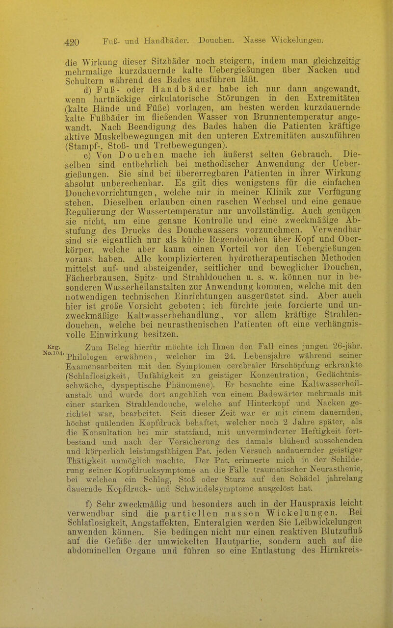 die Wirkung dieser Sitzbäder noch steigern, indem man gleichzeitig- mehrmalige kurzdauernde kalte Uebergießungen über Nacken und Schultern während des Bades ausführen läßt. d) Fuß- oder Handbäder habe ich nur dann angewandt, wenn hartnäckige cirkulatorische Störungen in den Extremitäten (kalte Hände und Füße) vorlagen, am besten werden kurzdauernde kalte Fußbäder im fließenden Wasser von Brunnenteraperatur ange- wandt. Nach Beendigung des Bades haben die Patienten kräftige aktive Muskelbewegungen mit den unteren Extremitäten auszuführen (Stampf-, Stoß- und Tretbewegungen). e) Von Douchen mache ich äußerst selten Gebrauch. Die- selben sind entbehrlich bei methodischer Anwendung der Ueber- gießungen. Sie sind bei übererregbaren Patienten in ihrer Wirkung absolut unberechenbar. Es gilt dies wenigstens für die einfachen Douchevorrichtungen, welche mir in meiner Klinik zur Verfügung stehen. Dieselben erlauben einen raschen Wechsel und eine genaue Regulierung der Wassertemperatur nur unvollständig. Auch genügen sie nicht, um eine genaue Kontrolle und eine zweckmäßige Ab- stufung des Drucks des Douchewassers vorzunehmen. Verwendbar sind sie eigentlich nur als kühle Regendouchen über Kopf und Ober- körper, welche aber kaum einen Vorteil vor den Uebergießungen voraus haben. Alle komplizierteren hydrotherapeutischen Methoden mittelst auf- und absteigender, seitlicher und beweglicher Douchen, Fächerbrausen, Spitz- und Strahldouchen u. s. w. können nur in be- sonderen Wasserheilanstalten zur Anwendung kommen, welche mit den notwendigen technischen Einrichtungen ausgerüstet sind. Aber auch hier ist große Vorsicht geboten; ich fürchte jede forcierte und un- zweckmäßige Kaltwasserbehandlung, vor allem kräftige Strahlen- douchen, welche bei neurasthenischen Patienten oft eine verhängnis- volle Einwirkung besitzen. Krg. Zum Beleg hierfür möchte ich Ihnen den Fall eines jungen 26-jähr. Philologen erw^ähnen, welcher im 24. Lebensjahre während seiner Examensarbeiten mit den Symptomen cerebraler Erschöpfung erkrankte (Schlaflosigkeit, Unfähigkeit zu geistiger Konzentration, Gedächtnis- schwäche, dyspeptische Phänomene). Er besuchte eine Kaltwasserheil- anstalt und wurde dort angeblich von einem Badewärter mehrmals mit einer starken Strahlendouche, welche auf Hinterkopf und Nacken ge- richtet war, bearbeitet. Seit dieser Zeit war er mit einem dauernden, höchst quälenden Kopfdi-uck behaftet, welcher noch 2 Jahre später, als die Konsultation bei mir stattfand, mit unverminderter Heftigkeit fort- bestand und nach der Versicherung des damals blühend aussehenden und. körperlich leistungsfähigen Pat. jeden Versuch andauernder geistiger Thätigkeit unmöglich machte. Der Pat. erinnerte mich in der Schilde- rung seiner Kopfdrucksymptome an die Fälle traumatischer Neurasthenie, bei welchen ein Schlag, Stoß oder Sturz auf den Schädel jahrelang dauernde Kopfdruck- und Schwindelsymptome ausgelöst hat. f) Sehr zweckmäßig und besonders auch in der Hauspraxis leicht verwendbar sind die partiellen nassen Wickelungen. Bei Schlaflosigkeit, Angstaffekten, Enteralgien werden Sie Leibwickelungen anwenden können. Sie bedingen nicht nur einen reaktiven Blutzufluß auf die Gefäße der umwickelten Hautpartie, sondern auch auf die abdominellen Organe und führen so eine Entlastung des Hirnkreis-