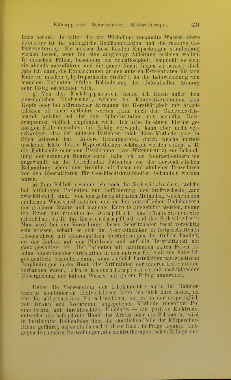 laufs herbei. Je kälter das zur Wickelung verwandte Wasser, desto intensiver ist die anfängliche Gefäßkontraktion und die reaktive Ge- fäßerweiterung. Sie müssen diese lokalen Einpackungen stundenlang wirken lassen, wenn Sie eine ausgiebige Ableitung erzielen wollen. In manchen Fällen, besonders bei Schlaflosigkeit, empfiehlt es sich, sie abends auszuführen und die ganze Nacht liegen zu lassen; doch rate ich dann, die Einpackungen an den unteren Extremitäten bis zum Knie zu machen („hydropathische Stiefel), da die Leibwickelung von manchen Patienten infolge Behinderung der abdominellen Atmung sehr lästig empfunden wird. g) Von den Kühlapparaten nenne ich Ihnen außer dem gewöhnlichen Eisbeutel, welcher bei Kongestivzuständen zum Kopfe oder bei stürmischer Erregung der Herzthätigkeit mit Angst- atfekten oft nicht entbehrt werden kann, noch den CHAPMAN-Eis- beutel, welcher bei der sog. Spinalirritation mit sexuellen Reiz- symptomen vielfach empfohlen wird. Ich habe in einem hierher ge- hörigen Falle denselben mit Erfolg verwandt, kann aber nicht ver- schweigen, daß bei anderen Patienten mich diese Methode ganz im Stich gelassen hat. Andere Kühlapparate, durch welche mittels trockener Kälte lokale Hyperästhesien bekämpft werden sollen, z. B. die Kühlsonde oder den Psychrophor (von Winternitz) zur Behand- lung der sexuellen Neurasthenie, habe ich bei Neurasthenikern nie angewandt, da die betreffenden Patienten vor der nervenärztlichen Behandlung schon über Gebühr mit diesen und ähnlichen Prozeduren Ton den Specialärzten für Geschlechtskrankheiten behandelt worden waren. h) Zum Schluß erwähne ich noch die Schwitzbäder, welche bei fettleibigen Patienten zur Beförderung des Stoffwechsels ganz zweckdienlich sind. Von den gebräuchlichsten Methoden, welche in den modernen Wasserheilanstalten und in den vortrefflichen Badehäusern der größeren Städte und mancher Kurorte ausgeführt werden, nenne ich Ihnen das russische Dampfbad, das römisch-irische (Heißluftbad), das Kastendampfbad und das Schwitzbett. Man wird bei der Verordnung dieser Schwitzbäder recht vorsichtig sein müssen, sobald es sich um Neurastheniker in fortgeschrittenen Lebensjahren mit atheromatösen Veränderungen der Gefäße handelt, da der Einfluß auf den Blutdruck und auf die Herzthätigkeit ein ganz gewaltiger ist. Bei Patienten mit habituellen kalten Füßen in- folge ungenügender Cirkulation in den unteren Extremitäten habe ich gelegentlich, besonders dann, wenn zugleich hartnäckige parästhetische Empfindungen in der Haut oder Arthralgien der unteren Extremitäten vorhanden waren, lokale Kastendampfbäder mit nachfolgender Uebergießung mit kaltem Wasser mit gutem Erfolg angewandt. Ueber die Verwendung der Elektrotherapie im Rahmen unseres kombinierten Heilverfahrens kann ich mich kurz fassen, da nur die allgemeine Faradisati on, sei es in der ursprünglich vou Beard und Rockwell angegebenen Methode (negativer Pol eine breite, gut durchfeuchtete Fußplatte — die positive Elektrode, entweder die befeuclitete Hand des Arztes oder ein Schwamm, wird in bestimmter Reihenfolge über die sämtlichen Teile der Körperober- fläche geführt), sei es als faradisches Bad, in Frage kommt. Ent- gegen den neueren Bestrebungen, alle elektrotherapeutischen Erfolge aus-