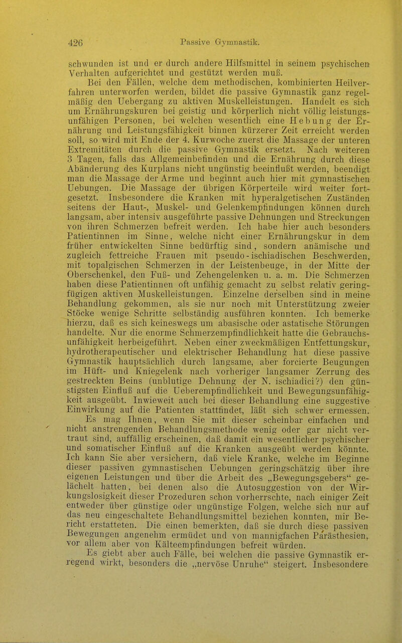 scliwunden ist und er durch andere Hilfsmittel in seinem psychischen Verhalten aufgerichtet und gestützt werden muß. Bei den Fällen, welche dem methodischen, kombinierten Heilver- fahren unterworfen werden, bildet die passive Gymnastik ganz regel- mäßig den Uebergang zu aktiven Muskelleistungen. Handelt es sich um Ernährungskuren bei geistig und körperlich nicht völlig leistungs- unfähigen Personen, bei welchen wesentlich eine Hebung der Er- nährung und Leistungsfähigkeit binnen kürzerer Zeit erreicht werden soll, so wird mit Ende der 4. Kurwoche zuerst die Massage der unteren Extremitäten durch die passive Gymnastik ersetzt. Nach weiteren 3 Tagen, falls das Allgemeinbefinden und die Ernährung durch diese Abänderung des Kurplans nicht ungünstig beeinflußt werden, beendigt man die Massage der Arme und beginnt auch hier mit gymnastischen Uebungen. Die Massage der übrigen Körperteile wird weiter fort- gesetzt. Insbesondere die Kranken mit hyperalgetischen Zuständen seitens der Haut-, Muskel- und Gelenkemphndungen können durch langsam, aber intensiv ausgeführte passive Dehnungen und Streckungen von ihren Schmerzen befreit werden. Ich habe hier auch besonders Patientinnen im Sinne, welche nicht einer Ernährungskur in dem früher entwickelten Sinne bedürftig sind, sondern anämische und zugleich fettreiche Frauen mit pseudo-ischiadischen Beschwerden, mit topalgischen Schmerzen in der Leistenbeuge, in der Mitte der Oberschenkel, den Fuß- und Zehengelenken u. a. m. Die Schmerzen haben diese Patientinnen oft unfähig gemacht zu selbst relativ gering- fügigen aktiven Muskelleistungen. Einzelne derselben sind in meine Behandlung gekommen, als sie nur noch mit Unterstützung zweier Stöcke wenige Schritte selbständig ausführen konnten. Ich bemerke hierzu, daß es sich keineswegs um abasische oder astatische Störungen handelte. Nur die enorme Schmerzempfindlichkeit hatte die Gebrauchs- unfähigkeit herbeigeführt. Neben einer zweckmäßigen Entfettungskur, hydrotherapeutischer und elektrischer Behandlung hat diese passive Gymnastik hauptsächlich durch langsame, aber forcierte Beugungen im Hüft- und Kniegelenk nach vorheriger langsamer Zerrung des- gestreckten Beins (unblutige Dehnung der N. ischiadici?) den gün- stigsten Einfluß auf die Ueberempfindlichkeit und Bewegungsunfähig- keit ausgeübt. Inwieweit auch bei dieser Behandlung eine suggestive Einwirkung auf die Patienten stattfindet, läßt sich schwer ermessen. Es mag Ihnen, wenn Sie mit dieser scheinbar einfachen und nicht anstrengenden Behandlungsmethode wenig oder gar nicht ver- traut sind, auffällig erscheinen, daß damit ein wesentlicher psychischer und somatischer Einfluß auf die Kranken ausgeübt werden könnte. Ich kann Sie aber versichern, daß viele Kranke, welche im Beginne dieser passiven gymnastischen Uebungen geringschätzig über ihre eigenen Leistungen und über die Arbeit des „Bewegungsgebers ge- lächelt hatten, bei denen also die Autosuggestion von der Wir- kungslosigkeit dieser Prozeduren schon vorherrschte, nach einiger Zeit entweder über günstige oder ungünstige Folgen, welche sich nur auf das neu eingeschaltete Behandlungsmittel beziehen konnten, mir Be- richt erstatteten. Die einen bemerkten, daß sie durch diese passiven Bewegungen angenehm ermüdet und von mannigfachen Parästhesien, vor allem aber von Kälteempfindungen befreit würden. Es giebt aber auch Fälle, bei welchen die passive Gymnastik er- regend wirkt, besonders die „nervöse Unruhe steigert, insbesondere