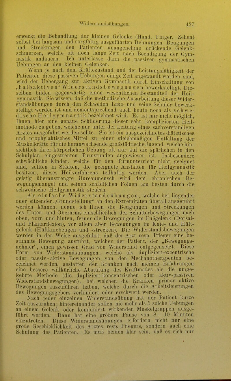erweckt die Behandlung der kleinen Gelenke (Hand, Finger, Zehen) selbst bei langsam und sorgfältig ausgeführten Dehnungen, Beugungen und Streckungen den Patienten unangenehme drückende Gelenk- schmerzen, welche oft noch lange Zeit nach Beendigung der Gym- nastik andauern. Ich unterlasse dann die passiven gymnastischen Hebungen an den kleineu Gelenken. Wenn je nach dem Kräftezustand und der Leistungsfähigkeit der Patienten diese passiven Uebungen einige Zeit angewandt worden sind, wird der Uebergang zur aktiven Gymnastik durch Einschaltung von „h a 1 b a k t i V e n W i d e r s t a n d s b e w e g u n g e n bewerkstelligt. Die- selben bilden gegenwärtig einen wesentlichen Bestandteil der Heil- gymnastik. Sie wissen, daß die methodische Ausarbeitung dieser Wider- standsübungen durch den Schweden Ling und seine Schüler bewerk- stelligt worden ist und dementsprechend auch heute noch als schwe- dische H e i 1 gym n a stik bezeichnet wird. Es ist mir nicht möglich, Ihnen hier eine genaue Schilderung dieser sehr komplizierten Heil- methode zu geben, welche nur unter der Leitung eines sachverständigen Arztes ausgeführt werden sollte. Sie ist ein ausgezeichnetes diätetisches und prophylaktisches Mittel zu einer gleichmäßigen Entfaltung der Muskelkräfte für die heranwachsende großstädtische Jugend, welche hin- sichtlich ihrer körperlichen Uebung oft nur auf die spärlichen in den Schulplan eingestreuten Turnstunden angewiesen ist. Insbesondere schwächliche Kinder, welche für den Turnunterricht nicht geeignet sind, sollten in Städten, die geeignete Anstalten für Heilgymnastik besitzen, dieses Heilverfahrens teilhaftig werden. Aber auch der geistig überanstrengte Bureaumensch wird dem chronischen Be- wegungsmangel und seinen schädlichen Folgen am besten durch die schwedische Heilgymnastik steuern. Als einfache Widerstandsübungen, welche bei liegender oder sitzender „Grundstellung an den Extremitäten überall ausgeführt werden können, nenne ich Ihnen die Beugungen und Streckungen des Unter- und Oberarms einschließlich der Schulterbewegungen nach oben, vorn und hinten, ferner die Bewegungen im Fußgelenk (Dorsal- und Plantarflexion), vor allem aber Bewegungen im Knie- und Hüft- gelenk (Hüftkniebeugen und -strecken). Die Widerstandsbewegungen werden in der Weise ausgeführt, daß der Arzt resp. Pfleger eine be- stimmte Bewegung ausführt, welcher der Patient, der „Bewegungs- nehmer, einen gewissen Grad von Widerstand entgegensetzt. Diese Form von Widerstandsübungen, welche als dupliziert-excentrische oder passiv - aktive Bewegungen von den Mechanotherapeuten be- zeichnet werden, gestatten den Kranken nach meinen Erfahrungen eine bessere willkürliche Abstufung des Kraftmaßes als die umge- kehrte Methode (die dupliziert-koncentrischen oder aktiv-passiven Widerstandsbewegungen), bei welchen die Kranken primär-aktive Bewegungen auszuführen haben, welche durch die Arbeitsleistungen des Bewegungsgebers verhindert oder erschwert werden. Nach jeder einzelnen Widerstandsübung hat der Patient kurze Zeit auszuruhen; hintereinander sollen nie mehr als 5 solche Uebungen an einem Gelenk oder kombiniert wirkenden Muskelgrupi)en ausge- führt werden. Dann hat eine größere Pause von 8 — 10 Minuten einzutreten. Diese Widerstandsübungen erfordern nicht nur eine große Geschicklichkeit des Arztes resp. PMegers, sondern auch eine Schulung des Patienten. Es muß beiden klar sein, daß es sich nur