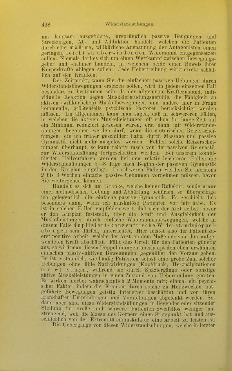 um langsam ausgeführte, ursprünglich passive Beugungen und Streckungen, Ab- und Adduktion handelt, welchen die Patienten durch eine mäßige, willkürliche Anspannung der Antagonisten einen geringen, leicht zu überwindenden Widerstand entgegensetzen sollen. Niemals darf es sich um einen Wettkampf zwischen Bewegungs- geber und -nehmer handeln, in welchem beide einen Beweis ihrer Körperkräfte ablegen sollen. Jede Uebertreibung wirkt direkt schäd- lich auf den Kranken. Der Zeitpunkt, wann Sie die einfachen passiven Hebungen durch Widerstandsbewegungen ersetzen sollen, wird in jedem einzelnen Fall besonders zu bestimmen sein, da der allgemeine Kräftezustand, indi- viduelle Reaktion gegen Muskelermüdungsgefühle, die Fähigkeit zu aktiven (willkürlichen) Muskelbewegungen und andere hier in Frage kommende, größtenteils psychische Faktoren berücksichtigt werden müssen. Im allgemeinen kann man sagen, daß in schwereren Fällen, in welchen die aktiven Muskelleistungen oft schon für lange Zeit auf ein Minimum reduziert gewesen waren, erst dann mit Widerstands- übungen begonnen werden darf, wenn die motorischen Reizerschei- nungen, die ich früher geschildert habe, durch Massage und passive Gymnastik nicht mehr ausgelöst werden. Fehlen solche Reizerschei- nungen überhaupt, so kann relativ rasch von der passiven Gymnastik zur Widerstandsübung fortgeschritten werden. Bei unserem kombi- nierten Heilverfahren werden bei den relativ leichteren Fällen die Widerstandsübungen 5—8 Tage nach Beginn der passiven Gymnastik in den Kurplan eingefügt. In schweren Fällen werden Sie meistens 2 bis 3 Wochen einfache passive Uebungen vornehmen müssen, bevor Sie weitergehen können. Handelt es sich um Kranke, welche keiner Ruhekur, sondern nur einer- methodischen Uebung und Abhärtung bedürfen, so überspringe ich gelegentlich die einfache passive Gymnastik. Es geschieht dies besonders dann, wenn ich muskulöse Patienten vor mir habe. Es ist in solchen Fällen empfehlenswert, daß sich der Arzt selbst, bevor er den Kurplan feststellt, über die Kraft und Ausgiebigkeit der Muskelleistungen durch einfache Widerstandsbewegungen, welche in diesem Falle d upliziert-k on zentrische Wider Stands doppe 1- übungen sein dürfen, unterrichtet. Hier leistet also der Patient zu- erst positive Arbeit, welche der Arzt an dem Maße der von ihm aufge- wendeten Kraft abschätzt. Fällt dies Urteil für den Patienten günstig aus, so wird man diesen Doppelübungen überhaupt den eben erwähnten einfachen passiv - aktiven Bewegungen gegenüber den Vorzug geben. Es ist erstaunlich, wie häufig Patienten selbst eine große Zahl solcher Uebungen ohne üble Nachwirkungen (Kopfdruck, Herzpalpitatiouen u. s. w.) ertragen, während sie durch Spaziergänge oder sonstige aktive Muskelleistungen in einen Zustand von Uebermüdung geraten. Es wirken hierbei wahrscheinlich 2 Momente mit; einmal ein psychi- scher Faktor, indem die Kranken durch solche zu Heilzwecken aus- geführte Bewegungen geistig intensiver beschäftigt und von ihren krankhaften Empfindungen und Vorstellungen abgelenkt werden. So- dann aber sind diese Widerstandsübungen in liegender oder sitzender Stellung für große und schwere Patienten zweifellos weniger an- strengend, weil die Masse des Körpers einen Stützpunkt hat und aus- schließlich von der Extremitätenmuskulatur eine Arbeit zu leisten ist. Die Uebergänge von diesen Widerstandsübungen, welche in letzter