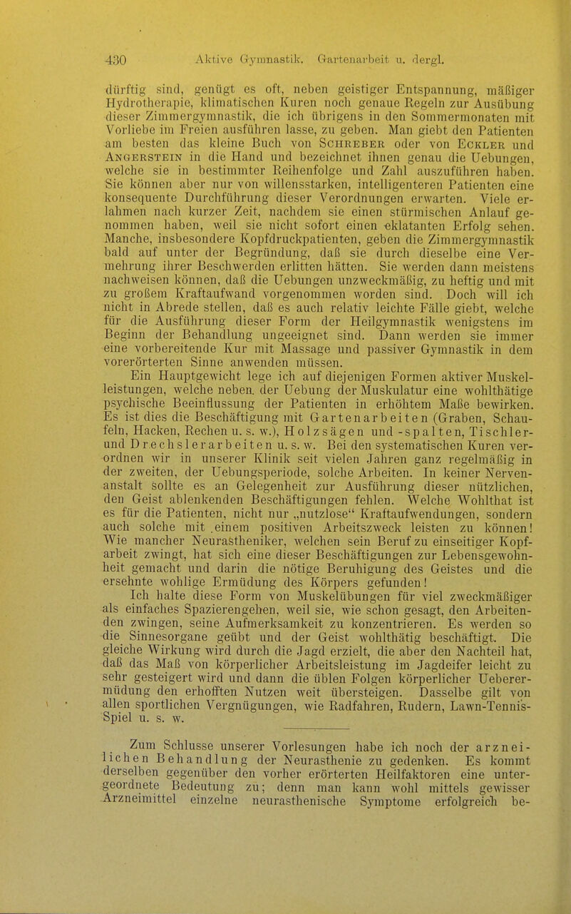 dürftig sind, genügt es oft, neben geistiger Entspannung, mäßiger Hydrotherapie, klimatischen Kuren noch genaue Regeln zur Ausübung dieser Zimmergymnastik, die ich übrigens in den Sommermonaten mit Vorliebe im Freien ausführen lasse, zu geben. Man giebt den Patienten am besten das kleine Buch von Sciireber oder von Eckler und Angerstein in die Hand und bezeichnet ihnen genau die Uebungen, welche sie in bestimmter Reihenfolge und Zahl auszuführen haben. Sie können aber nur von willensstarken, intelligenteren Patienten eine konsequente Durchführung dieser Verordnungen erwarten. Viele er- lahmen nach kurzer Zeit, nachdem sie einen stürmischen Anlauf ge- nommen haben, weil sie nicht sofort einen -eklatanten Erfolg sehen. Manche, insbesondere Kopfdruckpatienten, geben die Zimmergymnastik bald auf unter der Begründung, daß sie durch dieselbe eine Ver- mehrung ihrer Beschwerden erlitten hätten. Sie werden dann meistens nachweisen können, daß die Uebungen unzweckmäßig, zu heftig und mit zu großem Kraftaufwand vorgenommen worden sind. Doch will ich nicht in Abrede stellen, daß es auch relativ leichte Fälle giebt, welche für die Ausführung dieser Form der Heilgymnastik wenigstens im Beginn der Behandlung ungeeignet sind. Dann werden sie immer eine vorbereitende Kur mit Massage und passiver Gymnastik in dem vorerörterten Sinne anwenden müssen. Ein Hauptgewicht lege ich auf diejenigen Formen aktiver Muskel- leistungen, welche neben, der Uebung der Muskulatur eine wohlthätige psychische Beeinflussung der Patienten in erhöhtem Maße bewirken. Es ist dies die Beschäftigung mit Gartenarbeiten (Graben, Schau- feln, Hacken, Rechen u. s. w.), Holzsägen und -spalten, Tischler- und D r.e c h s 1 e r a r b e i t e n u. s. w. Bei den systematischen Kuren ver- ordnen wir in unserer Klinik seit vielen Jahren ganz regelmäßig in der zweiten, der Uebungsperiode, solche Arbeiten. In keiner Nerven- anstalt sollte es an Gelegenheit zur Ausführung dieser nützlichen, den Geist ablenkenden Beschäftigungen fehlen. Welche Wohlthat ist es für die Patienten, nicht nur „nutzlose Kraftaufwendungen, sondern auch solche mit .einem positiven Arbeitszweck leisten zu können! Wie mancher Neurastheniker, welchen sein Beruf zu einseitiger Kopf- arbeit zwingt, hat sich eine dieser Beschäftigungen zur Lebensgewohn- heit gemacht und darin die nötige Beruhigung des Geistes und die ersehnte wohlige Ermüdung des Körpers gefunden! Ich halte diese Form von Muskelübungen für viel zweckmäßiger als einfaches Spazierengehen, weil sie, wie schon gesagt, den Arbeiten- den zwingen, seine Aufmerksamkeit zu konzentrieren. Es werden so die Sinnesorgane geübt und der Geist wohlthätig beschäftigt. Die gleiche Wirkung wird durch die Jagd erzielt, die aber den Nachteil hat, daß das Maß von körperlicher Arbeitsleistung im Jagdeifer leicht zu sehr gesteigert wird und dann die üblen Folgen körperlicher Ueberer- müdung den erhofften Nutzen weit übersteigen. Dasselbe gilt von allen sportlichen Vergnügungen, wie Radfahren, Rudern, Lawn-Tennis- Spiel u. s. w. Zum Schlüsse unserer Vorlesungen habe ich noch der arznei- lichen Behandlung der Neurasthenie zu gedenken. Es kommt derselben gegenüber den vorher erörterten Heilfaktoren eine unter- geordnete Bedeutung zu; denn man kann wohl mittels gewisser Arzneimittel einzelne neurasthenische Symptome erfolgreicli be-