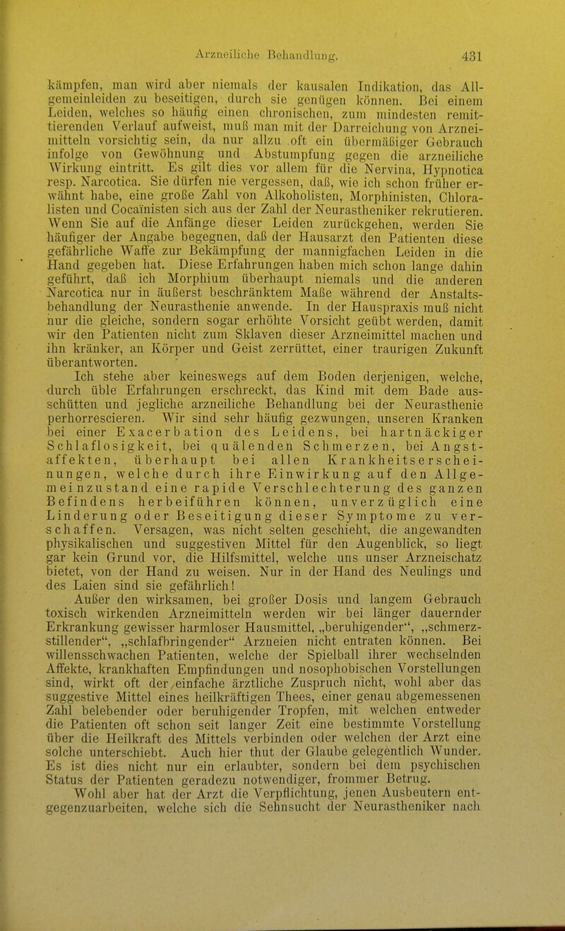 kämpfen, man wird aber niemals der kausalen Indikation, das All- gemeinleiden zu beseitigen, durch sie geniigen können. Bei einem Leiden, welches so häutig einen chronischen, zum mindesten remit- tierenden Verlauf aufweist, muß man mit der Darreichung von Arznei- mitteln vorsichtig sein, da nur allzu oft ein übermäßiger Gebrauch infolge von Gewöhnung und Abstumpfung gegen die arzneiliche Wirkung eintritt. Es gilt dies vor allem für die Nervina, Hypnotica resp. Narcotica. Sie dürfen nie vergessen, daß, wie ich schon früher er- wähnt habe, eine große Zahl von Alkoholisten, Morphinisten, Chlora- listen und Cocainisten sich aus der Zahl der Neurastheniker rekrutieren. Wenn Sie auf die Anfänge dieser Leiden zurückgehen, werden Sie häufiger der Angabe begegnen, daß der Hausarzt den Patienten diese gefährliche Waffe zur Bekämpfung der mannigfachen Leiden in die Hand gegeben hat. Diese Erfahrungen haben mich schon lange dahin geführt, daß ich Morphium überhaupt niemals und die anderen Narcotica nur in äußerst beschränktem Maße während der Anstalts- behandlung der Neurasthenie anwende. In der Hauspraxis muß nicht nur die gleiche, sondern sogar erhöhte Vorsicht geübt werden, damit wir den Patienten nicht zum Sklaven dieser Arzneimittel raachen und ihn kränker, an Körper und Geist zerrüttet, einer traurigen Zukunft überantworten. Ich stehe aber keineswegs auf dem Boden derjenigen, welche, durch üble Erfahrungen erschreckt, das Kind mit dem Bade aus- schütten und jegliche arzneiliche Behandlung bei der Neurasthenie perhorrescieren. Wir sind sehr häufig gezwungen, unseren Kranken bei einer Exacerbation des Leidens, bei hartnäckiger Schlaflosigkeit, bei quälenden Schmerzen, bei Angst- affekten, überhaupt bei allen Krankheitserschei- nungen, welche durch ihre Einwirkung auf den Allge- meinzustand eine rapide Verschlechterung des ganzen Befindens herbeiführen können, unverzüglich eine Linderung oder Beseitigung dieser Symptome zu ver- schaffen. Versagen, was nicht selten geschieht, die angewandten physikalischen und suggestiven Mittel für den Augenblick, so liegt gar kein Grund vor, die Hilfsmittel, welche uns unser Arzneischatz bietet, von der Hand zu weisen. Nur in der Hand des Neulings und des Laien sind sie gefährlich! Außer den wirksamen, bei großer Dosis und langem Gebrauch toxisch wirkenden Arzneimitteln werden wir bei länger dauernder Erkrankung gewisser harmloser Hausmittel, „beruhigender, „schmerz- stillender, „schlafbringender Arzneien nicht entraten können. Bei willensschwachen Patienten, welche der Spielball ihrer wechselnden Affekte, krankhaften Empfindungen und nosophobischen Vorstellungen sind, wirkt oft der/einfache ärztliche Zuspruch nicht, wohl aber das suggestive Mittel eines heilkräftigen Thees, einer genau abgemessenen Zahl belebender oder beruhigender Tropfen, mit welchen entweder die Patienten oft schon seit langer Zeit eine bestimmte Vorstellung über die Heilkraft des Mittels verbinden oder welchen der Arzt eine solche unterschiebt. Auch hier thut der Glaube gelegentlich Wunder. Es ist dies nicht nur ein erlaubter, sondern bei dem psychischen Status der Patienten geradezu notwendiger, frommer Betrug. Wohl aber hat der Arzt die Verpflichtung, jenen Ausbeutern ent- gegenzuarbeiten, welche sich die Sehnsucht der Neurastheniker nach