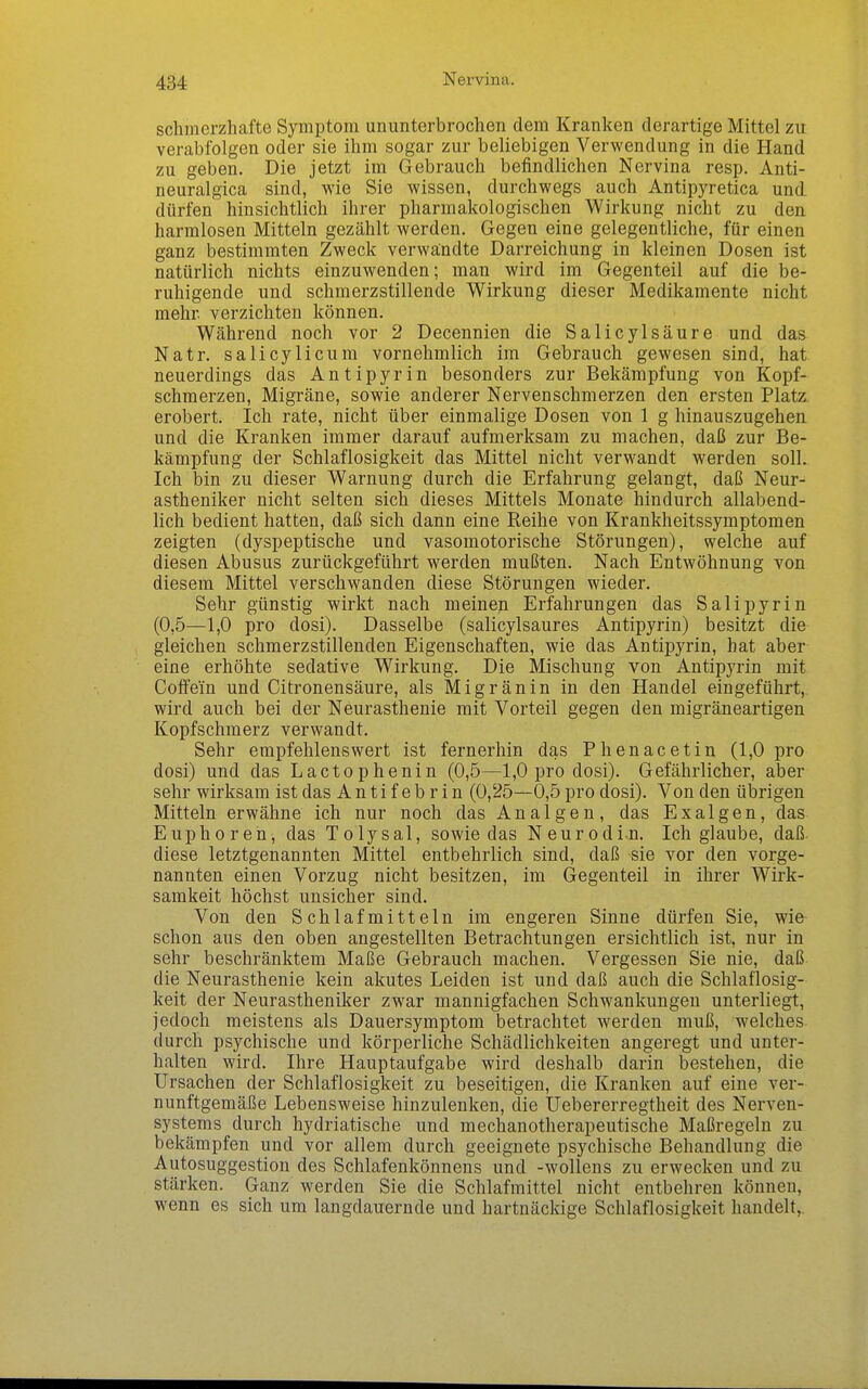 Nervina. schmerzhafte Symptom ununterbrochen dem Kranken derartige Mittel zu verabfolgen oder sie ihm sogar zur beliebigen Verwendung in die Hand zu geben. Die jetzt im Gebrauch befindlichen Nervina resp. Anti- neuralgica sind, wie Sie wissen, durchwegs auch Antipyretica und dürfen hinsichtlich ihrer pharmakologischen Wirkung nicht zu den harmlosen Mitteln gezählt werden. Gegen eine gelegentliche, für einen ganz bestimmten Zweck verwandte Darreichung in kleinen Dosen ist natürlich nichts einzuwenden; man wird im Gegenteil auf die be- ruhigende und schmerzstillende Wirkung dieser Medikamente nicht mehr verzichten können. Während noch vor 2 Decennien die Salicylsäure und das Natr. salicylicum vornehmlich im Gebrauch gewesen sind, hat neuerdings das Antipyrin besonders zur Bekämpfung von Kopf- schmerzen, Migräne, sowie anderer Nervenschmerzen den ersten Platz erobert. Ich rate, nicht über einmalige Dosen von 1 g hinauszugehen und die Kranken immer darauf aufmerksam zu machen, daß zur Be- kämpfung der Schlaflosigkeit das Mittel nicht verwandt werden soll. Ich bin zu dieser Warnung durch die Erfahrung gelangt, daß Neur- astheniker nicht selten sich dieses Mittels Monate hindurch allabend- lich bedient hatten, daß sich dann eine Reihe von Krankheitssymptomen zeigten (dyspeptische und vasomotorische Störungen), welche auf diesen Abusus zurückgeführt werden mußten. Nach Entwöhnung von diesem Mittel verschwanden diese Störungen wieder. Sehr günstig wirkt nach meinen Erfahrungen das Salipyrin (0,5—1,0 pro dosi). Dasselbe (salicylsaures AntipjTin) besitzt die gleichen schmerzstillenden Eigenschaften, wie das Antipyrin, hat aber eine erhöhte sedative Wirkung. Die Mischung von Antipyrin mit Coffein und Citronensäure, als Migränin in den Handel eingeführt, wird auch bei der Neurasthenie mit Vorteil gegen den migräneartigen Kopfschmerz verwandt. Sehr empfehlenswert ist fernerhin das Phenacetin (1,0 pro dosi) und das Lactophenin (0,5—1,0 pro dosi). Gefährlicher, aber sehr wirksam ist das Antifebrin (0,25—0,5 pro dosi). Von den übrigen Mitteln erwähne ich nur noch das Anal gen, das Exalgen, das Euphoren, das Tolysal, sowie das Neurodi^n. Ich glaube, daß diese letztgenannten Mittel entbehrlich sind, daß sie vor den vorge- nannten einen Vorzug nicht besitzen, im Gegenteil in ihrer Wirk- samkeit höchst unsicher sind. Von den Schlafmitteln im engeren Sinne dürfen Sie, wie schon aus den oben angestellten Betrachtungen ersichtlich ist, nur in sehr beschränktem Maße Gebrauch machen. Vergessen Sie nie, daß die Neurasthenie kein akutes Leiden ist und daß auch die Schlaflosig- keit der Neurastheniker zwar mannigfachen Schwankungen unterliegt, jedoch meistens als Dauersymptom betrachtet werden muß, welches durch psychische und körperliche Schädlichkeiten angeregt und unter- halten wird. Ihre Hauptaufgabe wird deshalb darin bestehen, die Ursachen der Schlaflosigkeit zu beseitigen, die Kranken auf eine ver- nunftgemäße Lebensweise hinzulenken, die Uebererregtheit des Nerven- systems durch hydriatische und mechanotherapeutische Maßregeln zu bekämpfen und vor allem durch geeignete psychische Behandlung die Autosuggestion des Schlafenkönnens und -wollens zu erwecken und zu stärken. Ganz werden Sie die Schlafmittel nicht entbehren können, wenn es sich um langdauernde und hartnäckige Schlaflosigkeit handelt,.