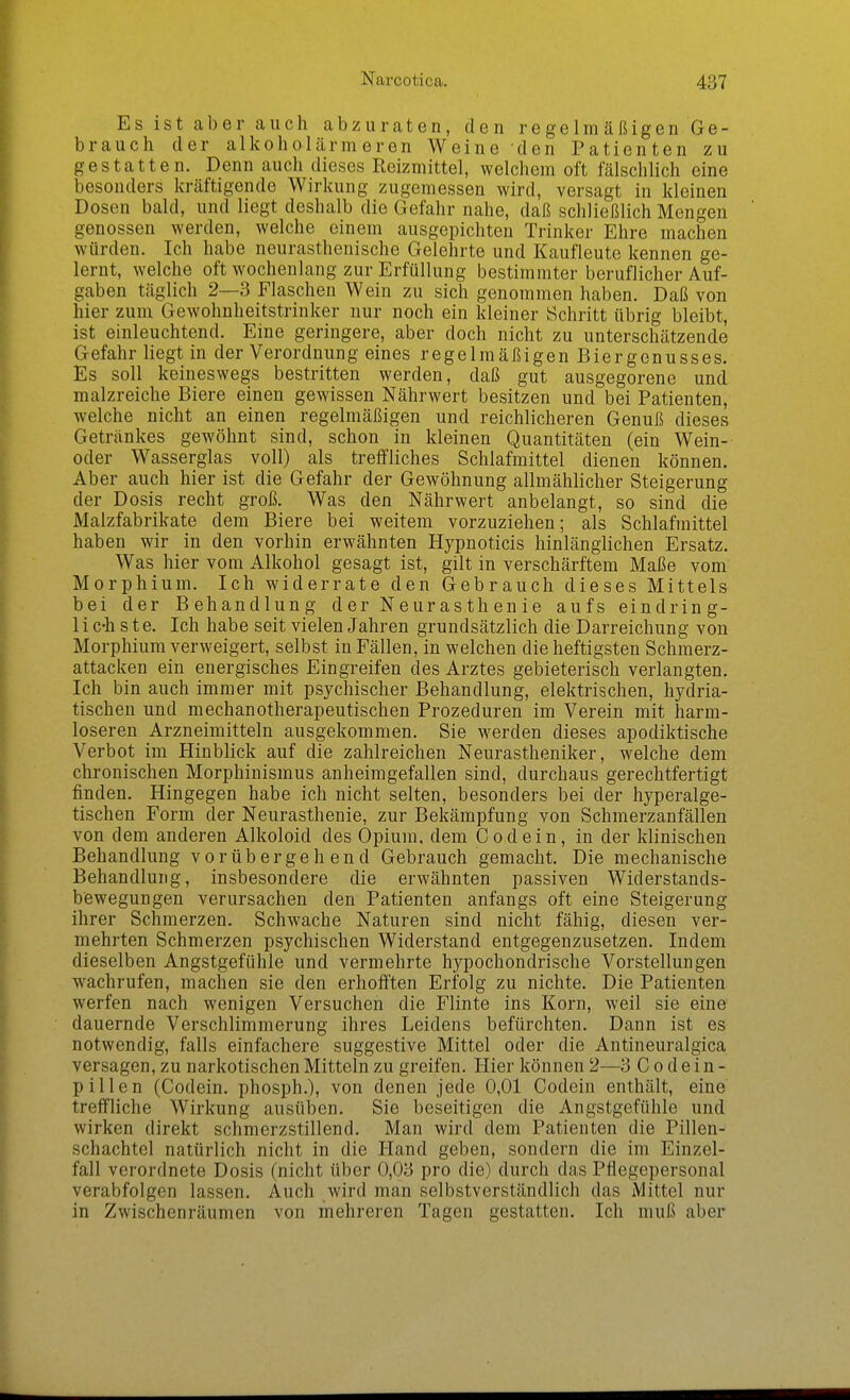 Es ist aber auch abzuraten, den regelm äßigen Ge- brauch der alkoholärmeren Weine den Patienten zu gestatten. Denn auch dieses Reizmittel, welchem oft fälschlich eine besonders kräftigende Wirkung zugemessen wird, versagt in kleinen Dosen bald, und liegt deshalb die Gefahr nahe, daß schließlich Mengen genossen werden, welche einem ausgepichten Trinker Ehre machen würden. Ich habe neurasthenische Gelehrte und Kaufleute kennen ge- lernt, welche oft wochenlang zur Erfüllung bestimmter beruflicher Auf- gaben täglich 2—3 Flaschen Wein zu sich genommen haben. Daß von hier zum Gewohnheitstrinker nur noch ein kleiner Schritt übrig bleibt, ist einleuchtend. Eine geringere, aber doch nicht zu unterschätzende Gefahr liegt in der Verordnung eines regelmäßigen Biergenusses. Es soll keineswegs bestritten werden, daß gut ausgegorene und malzreiche Biere einen gewissen Nährwert besitzen und bei Patienten, welche nicht an einen regelmäßigen und reichlicheren Genuß dieses Getränkes gewöhnt sind, schon in kleinen Quantitäten (ein Wein- oder Wasserglas voll) als treffliches Schlafmittel dienen können. Aber auch hier ist die Gefahr der Gewöhnung allmählicher Steigerung der Dosis recht groß. Was den Nährwert anbelangt, so sind die Malzfabrikate dem Biere bei weitem vorzuziehen; als Schlafmittel haben wir in den vorhin erwähnten Hypnoticis hinlänglichen Ersatz. Was hier vom Alkohol gesagt ist, gilt in verschärftem Maße vom Morphium. Ich widerrate den Gebrauch dieses Mittels bei der Behandlung der Neurasthenie aufs eindring- lichste. Ich habe seit vielen Jahren grundsätzlich die Darreichung von Morphium verweigert, selbst in Fällen, in welchen die heftigsten Schraerz- attacken ein energisches Eingreifen des Arztes gebieterisch verlangten. Ich bin auch immer mit psychischer Behandlung, elektrischen, hydria- tischen und mechanotherapeutischen Prozeduren im Verein mit harm- loseren Arzneimitteln ausgekommen. Sie werden dieses apodiktische Verbot im Hinblick auf die zahlreichen Neurastheniker, welche dem chronischen Morphinismus anheimgefallen sind, durchaus gerechtfertigt finden. Hingegen habe ich nicht selten, besonders bei der hyperalge- tischen Form der Neurasthenie, zur Bekämpfung von Schmerzanfällen von dem anderen Alkoloid des Opium, dem Codein, in der klinischen Behandlung vorübergehend Gebrauch gemacht. Die mechanische Behandlung, insbesondere die erwähnten passiven Widerstands- bewegungen verursachen den Patienten anfangs oft eine Steigerung ihrer Schmerzen. Schwache Naturen sind nicht fähig, diesen ver- mehrten Schmerzen psychischen Widerstand entgegenzusetzen. Indem dieselben Angstgefühle und vermehrte hypochondrische Vorstellungen wachrufen, machen sie den erhoiften Erfolg zu nichte. Die Patienten werfen nach wenigen Versuchen die Flinte ins Korn, weil sie eine dauernde Verschlimmerung ihres Leidens befürchten. Dann ist es notwendig, falls einfachere suggestive Mittel oder die Antineuralgica versagen, zu narkotischen Mitteln zu greifen. Hier können 2—3 C o d e i n - pillen (Codein. phosph.), von denen jede 0,01 Codein enthält, eine treffliche Wirkung ausüben. Sie beseitigen die Angstgefühle und wirken direkt schmerzstillend. Man wird dem Patienten die Pillen- schachtel natürlich nicht in die Hand geben, sondern die im Einzel- fall verordnete Dosis (nicht über 0,03 pro die) durch das Pflegepersonal verabfolgen lassen. Auch wird man selbstverständlich das Mittel nur in Zwischenräumen von mehreren Tagen gestatten. Ich muß aber