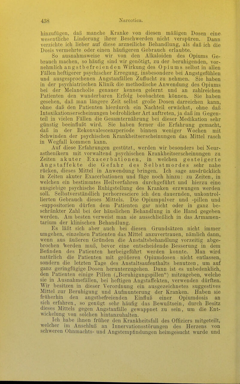 hinzufügen, daß manche Kranke von diesen mäßigen Dosen eine wesentliche Linderung ihrer Beschwerden nicht verspüren. Dann verzichte ich lieber auf diese arzneiliche Behandlung, als daß ich die Dosis vermehrte oder einen häufigeren Gebrauch erlaubte. So ausnahmsweise wir von den Alkaloiden des Opiums Ge- brauch machen, so häufig sind wir genötigt, zu der beruhigenden, vor- nehmlich angstbefreienden Wirkung des Opiums selbst in allen Fällen heftigerer psychischer Erregung, insbesondere bei Angstgefühlen und ausgesprochenen Angstanfällen Zuflucht zu nehmen. Sie haben in der psychiatrischen Klinik die methodische Anwendung des Opiums bei der Melancholie genauer kennen gelernt und an zahlreichen Patienten den wunderbaren Erfolg beobachten können. Sie haben gesehen, daß man längere Zeit selbst große Dosen darreichen kann, ohne daß den Patienten hierdurch ein Nachteil erwächst, ohne daß Intoxikationserscheinungen bedrohlicher Art auftreten, ja daß im Gegen- teil in vielen Fällen die Gesamternährung bei dieser Medikation sehr günstig beeinflußt wird. Sie haben ferner die Erfahrung gemacht, daß in der Rekonvalescenzperiode binnen weniger Wochen mit Schwinden der psychischen Krankheitserscheinungen das Mittel rasch in Wegfall kommen kann. Auf diese Erfahrungen gestützt, werden wir besonders bei Neur- asthenikern mit vorwaltend ^psychischen Krankheitserscheinungen zu Zeiten akuter Exacerbationen, in welchen gesteigerte Angstaffekte die Gefahr des Selbstmordes sehr nahe rücken, dieses Mittel in Anwendung bringen. Ich sage ausdrücklich in Zeiten akuter Exacerbationen und füge noch hinzu: zu Zeiten, in welchen ein bestimmtes Heilverfahren durchgeführt und hierzu eine ausgiebige psychische Ruliigstellung des Kranken erzwungen werden soll. Selbstverständlich perhorresciere ich den dauernden, unkontrol- lierten Gebrauch dieses Mittels. Die Opiumpulver und -pillen und -suppositorien dürfen dem Patienten gar nicht oder in ganz be- schränkter Zahl bei der häuslichen Behandlung in die Hand gegeben werden. Am besten verweist man sie ausschließlich in das Armamen- tarium der klinischen Behandlung. Es läßt sich aber auch bei diesen Grundsätzen nicht immer umgehen, einzelnen Patienten das Mittel anzuvertrauen, nämlich dann, wenn aus äußeren Gründen die Anstaltsbehandluug vorzeitig abge- brochen \verden muß, bevor eine entscheidende Besserung in dem Befinden des Patienten herbeigeführt werden konnte. Man wird natürlich die Patienten mit größeren Opiumdosen • nicht entlassen, sondern die letzten Tage des Anstaltsaufenthalts benutzen, um auf ganz geringfügige Dosen herunterzugehen. Dann ist es unbedenklich, den Patienten einige Pillen („Beruhigungspillen) mitzugeben, welche sie in Ausnahmefällen, bei heftigen Angstafl'ekten, verwenden dürften. Wir besitzen in dieser Verordnung ein ausgezeichnetes suggestives Mittel zur Beruhigung und Aufmunterung der Kranken. Haben sie frtiherhin den angstbefreienden Einfluß einer Opiumdosis an sich erfahren, so genügt sehr häufig das Bewußtsein, durch Besitz dieses Mittels gegen Angstanfälle gewappnet zu sein, um die Ent- wickelung von solchen hintanzuhalten. Ich habe ihnen früher den Krankheitsfall des Offiziers mitgeteilt, welcher im Anschluß an Innervationsstörungen des Herzens von schweren Ohnmachts- und Angstempfindungeu heimgesucht wurde und
