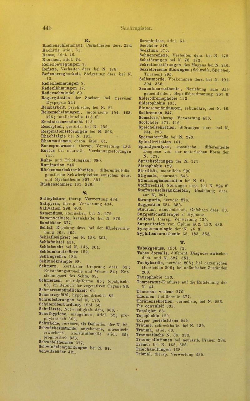 R. Bachensohleimhaut, Pariisthesien ders. 234. Bachitis, ätiol. 61. Basse, fltiol. 46. Bauchen, iitiol. 74. Aeflexbewegangen 7. Beflexe, Verhalten ders. bei N. 178. Eeflexerregbarkeit, Steigerung ders. bei N. 13. Beflexhemmungen 8. Beflexlähmungen 17. Beflexschwindel 89. Kegurgitation der Speisen bei nervöser Dyspepsie 244. Beizbarkeit, psychische, bei N. 91. Eeizerscheinungen, motorische 154. 163. 326; intellelttuelle 113 ff. Beminiscenzenflucht 115. Eesorption, gestörte, bei N. 259. Bespirationsstörungen bei N. 296. Bhachialgie bei N. 161. Bheumatismus, ehren, ätiol. 61. Boncegnowasser, therap. Verwertung 432. Buctus bei neurasth. Verdauungsstörungen 245. Buhe- und Erholungskur 380. Bumination 245. Bückenmarkskrankheiten , differentiell-dia- gnostische Schwierigkeiten zwischen dens. und Myelasthenie 327. 351. Bückenschmerz 161. 326. S. Salicylsäure, therap. Verwertung 434. Salipyrin, therap. Verwertung 434. Salivation 296. 400. SamenflusB, atonischer, bei N. 279. Samenverluste, krankhafte, bei N. 279. Sandbäder 377. Schlaf, Regelung dess. bei der Kyidererzie- hung 363. 365. Schlaflosigkeit bei N. 138. 304. Schlafmittel 434. Schlafsucht bei N. 145. 304. Schleimhautreflexe 182. Schlingreflex 182. Schlundkrämpfe 98. Schmerz, kortikaler Ursprung dess. 83; Entstehungsursache und Wesen 84; Ent- stehungsort des Schm. 89. Schmerzen, neuralgiforme 85; topalgische 83; im Bereich der vegetativen Organe 86. Schmerzempfindlichkeit 81. Schmerzgefühl, hypochondrisches 82. Schreibstörnngen bei N. 173. Schülerüberbürdung, ätiol. 50. Schulärzte, Notwendigkeit ders. 366. ■ Schulhygiene, mangelnde, ätiol. 52; pro- phylaktisch 366. Schwäche, reizbare, als Definition der N. 25. Schwächezustände, angeborene, intrauterin erworbene, konstitutionelle ätiol. 35 • prognostisch 336. ' Schwefelthermen 377. Schwindelempflndüngen bei N. 87. Schwitzbäder 421. Scrophulose, ätiol. 61, Seebäder 376. Seeklima 375. Sehnenreflexe, Verhalten ders. bei N. 179. Sehstörungen bei N. 78. 173. Sekretionsstörungen des Magens bei N. 246, Sekretorische Störungen (Schweifs, Speichel, Thränen) 295. Selbstmorde, Vorkommen ders. bei N. 101. 304. 338. Sexualneurasthenie, Beziehung zum All- gemeinleiden, Begriffsbestimmung 267 ff. Siderodromophobie 133. Siderophobie 133. Sinnesempündungen, sekundäre, bei N. 16. Sodbrennen 247. Somatose, therap. Verwertung 433. Soolbäder 377. 416. Speichelsekretion, Störungen ders. bei N. 234. 296. Spermatorrhöe bei N. 279. Spinalirritation 161. Spinalparalyse, spastische , differentielle Diagnose von der motorischen Form der N. 327. Sprachstörungen der N. 171. Stasophobie 129. Sterilität, männliche 290. Stigmata, neurasth. 343. Stimmungsanomalien bei N. 91. Stoffwechsel, Störungen dess. bei N. 224 ff. Stoffwechselkrankheiten, Beziehung ders. zur N. 261. Strangurie, nervöse 276. Suggestion 384. 385. Studium, akademisches, Gefahren dess. 53. Suggestionstherapie s. Hypnose. Sulfonal, therap. Verwertung 435. Suppositorien von Opium 402. 433. 439. Symptomatologie der N. 76 ff. Syphilisneurasthenie 65. 183. 353. T. Tabakgenuss, ätiol. 73. Tabes dorsalis, different. Diagnose zwischen ders. und N. 327. 351. Tachykardie, nervöse 205; bei organischen Herzleiden 206 ; bei anämischen Zuständen 208. Taurophobie 133. Temperatur-Einflüsse auf die Entstehung der N. 44. Tenesmus vesicae 276. Thermen, indifferente 377. Thränensekretion, vermehrte, bei N. 296. Tic convulsif 333. Topalgien 83. Topophobie 129. Torpor peristalticus 242. Träume, schreckhafte, bei N. 139. Trauma, ätiol. 60. Traumatische N. 60. 333. Traumpollutionen bei neurasth. Frauen 294. Tremor bei N. 165. 326. Triebhandlungen 138. Trional, therap. Verwertung 435. I