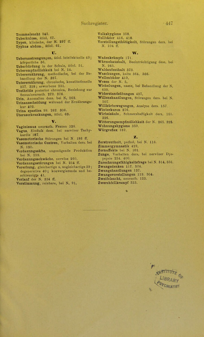 Trommelsucht 245. Tuberkulose, iitiol, 67. Typen, klinische, der N. 297 ff. Typhus abdom., ätiol. 61. U. Ueberanstrengungen, ätiol. intellektuelle 49; körperliche 66. TJeberbürdung in der Schule, ätiol. 51. Ueberempflndlichkeit bei N. 14. TJeberernährung, methodische, bei der Be- handlung der N. 397. TTnteremährung, chronische, konstitutionelle 227. 328 ; erworbene 231. Urethritis posterior chronica, Beziehung zur Sexualneurasth. 272. 276. Urin, Anomalien dess. bei N. 262. Urinaussoheidung während der Ernährungs- kur 402. Urina spastica 98. 262. 306. üteruserkrankungen, ätiol. 69. V. Vaginismus neurasth. Frauen 338. Vagus, Einflufs dess. bei nervöser Tachy- kardie 187. Vasomotorische Störungen bei N. 186 flF. Vasomotorische Centren, Verhalten ders. bei N. 190. Verdauungssäfte, ungenügende Produktion bei N. 259. Verdauungsschwäche, nervöse 260. Verdauungsstörungen bei N. 234 ff. Vererbung, gleichartige u. ungleichartige 39 ; degenerative 40 ; konvergierende und be- schleunigte 41. Verlauf der N. 334 flF. Verstimmung, reizbare, bei N. 91. Volkshygiene 358. Vollbäder 416. 418. Vorstellungsthätigkeit, Störungen ders. bei K. 104 flf. W. Wadenkrämpfe 171. Wärmehaushalt, Beeinträchtigung dess. bei N. 265. Waldaufenthalt 373. Waschungen, kalte 364. 366. Wellenbäder 419. Wesen der N. 5. Wickelungen, nasse, bei Behandlung der N, 420. Widerstandsübungen 427. Willenshandlungen, Störungen ders. bei N. 107. Willkürbewegungen, Analyse ders. 157. Winterkuren 376. Wirbelsäule, Schmerzhaftigkeit ders. 161. 326. Witterungsempfindlichkeit der N. 265. 32S. Wohnungshygiene 359. Würgreflex 182. Z. Zerstreutheit, pathol. bei N. 116. Zimmergymnastik 429. Zornaffekte bei N. 101. Zunge, Verhalten ders. bei nervöser Dys- pepsie 234. 400. Zurechnungsfähigkeitsfrage bei N. 314. 336. Zwangsdenken 117. 304. Zwangshandlungen 137. Zwangsvorstellungen 119. 304. Zweifelsucht, neurasth. 123. ZwerchfeUkrampf 333.