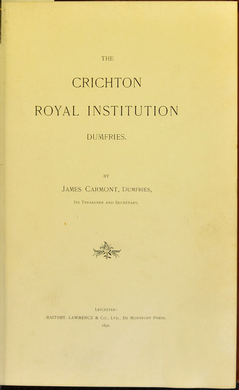 THE CRICHTON ROYAL INSTITUTION DUMFRIES. BY James Carmont, Dumfries, Its Treasurer and Secretary. t Leicester : RAITHBY. LAWRENCE & Co., Ltd., De Montfort Press. 1896.