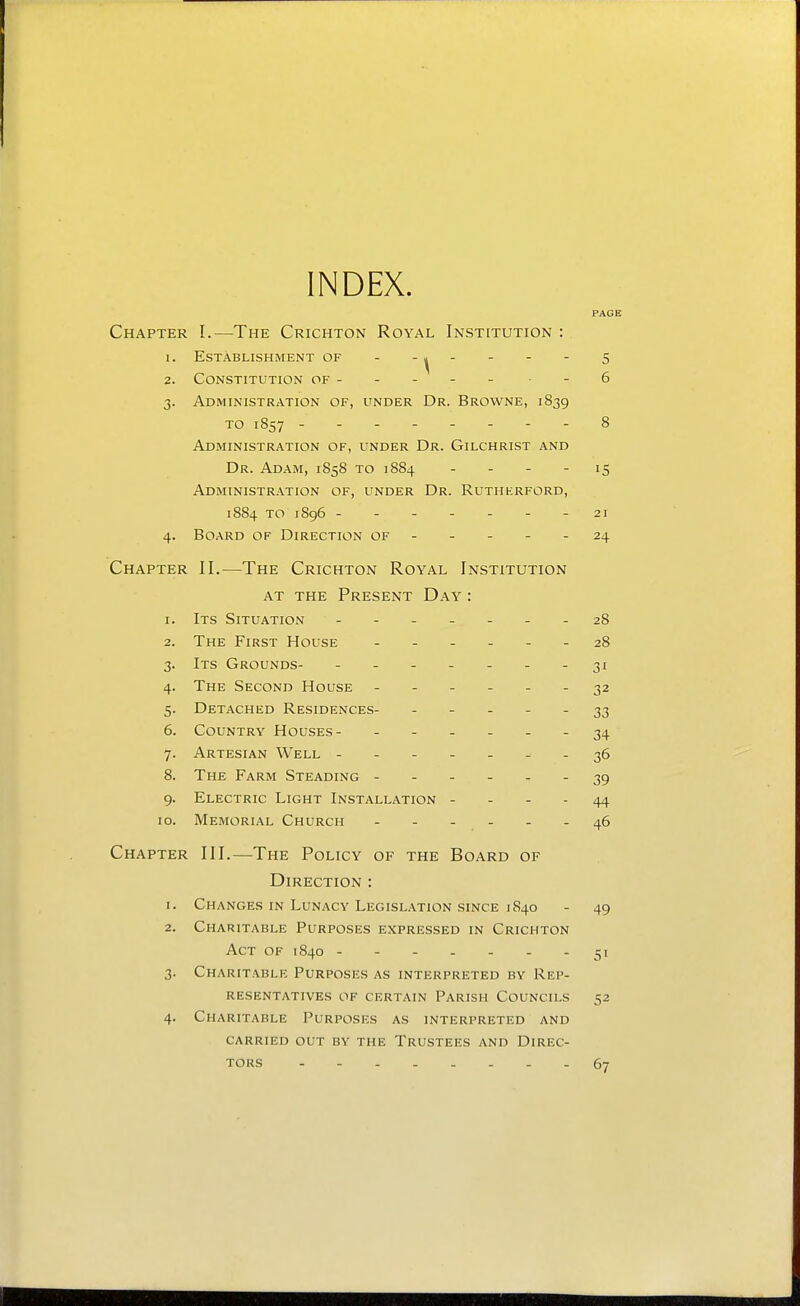 INDEX. PAGE Chapter I.—The Crichton Royal Institution : 1. Establishment of - ' ' ' ^ 2. Constitution of - - - - - -6 3. Administration of, under Dr. Browne, 1839 TO 1857 -------- 8 Administration of, under Dr. Gilchrist and Dr. Adam, 1858 to 1884 - - - - 15 Administr.\tion of, under Dr. Rutherford, 1884 to 1896 ------- 21 4. Board of Direction of - - - - - 24 Chapter II.—The Crichton Royal Institution at the Present D.a.y : 1. Its Situation ------- 28 2. The First House 28 3. Its Grounds- - .- -- --31 4. The Second House ------ 32 5. Detached Residences- ----- 33 6. Country Houses- - - . - . - 34 7. Artesian Well - -- -- ^-36 8. The Farm Steading ------ 39 9. Electric Light Installation - - - . 44 10. Memorial Church - 46 Chapter III.—The Policy of the Board of Direction : 1. Changes in Lunacy Legislation since 1840 - 49 2. Charitable Purposes expressed in Crichton Act of 1840 51 3. Charitable Purposes as interpreted by Rep- resentatives OF certain Parish Councils 52 4. Charitable Purposes as interpreted and carried out by the Trustees and Direc- tors 67