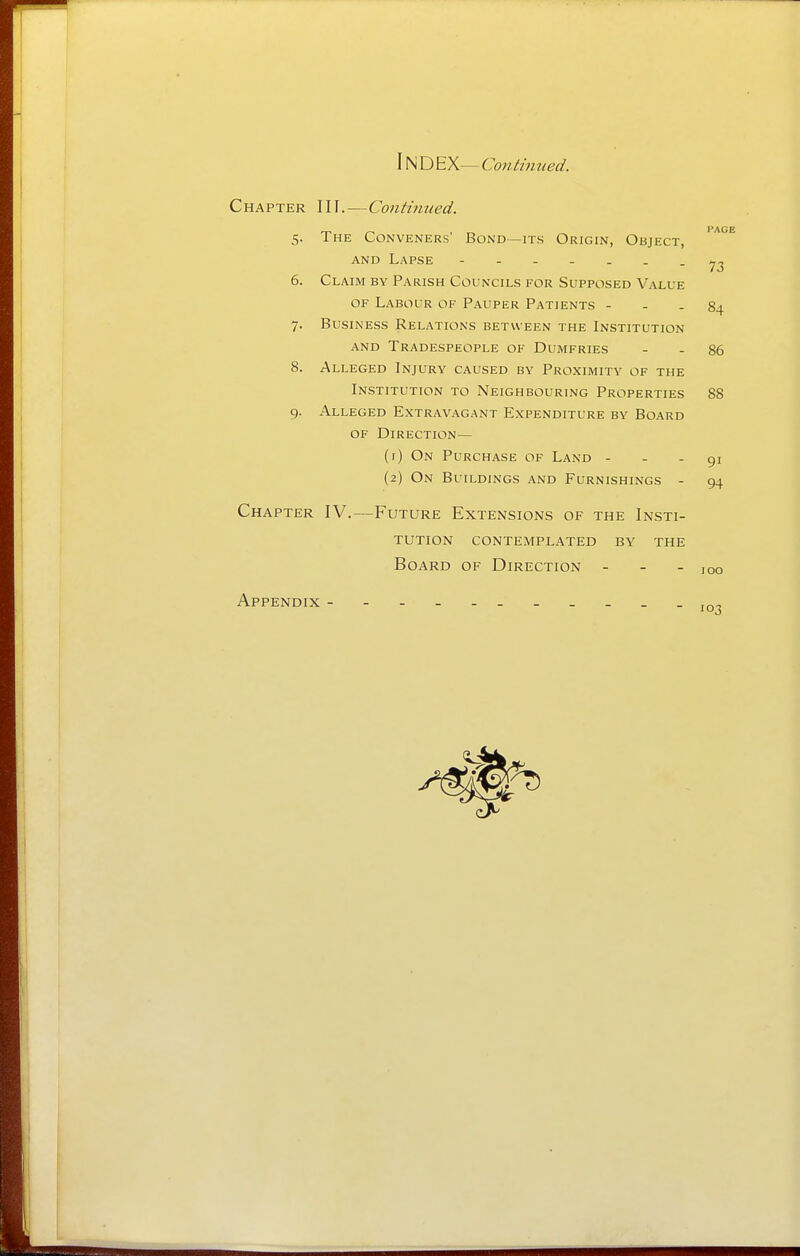 IN D EX— Continued. Chapter III.—Continued. PAGE 73 5. The Conveners' Bond—its Origin, Object, AND Lapse 6. Claim by Parish Councils for Supposed Value OF Labour of Pauper Patients - - - 84 7. Business Relations between the Institution and Tradespeople of Dumfries - - 86 8. Alleged Injury caused by Proximity of the Institution to Neighbouring Properties 88 9. Alleged Extravagant Expenditure by Board of Direction— (1) On Purchase of Land - - - 91 (2) On Buildings and Furnishings - 94 Chapter IV.—Future Extensions of the Insti- tution contemplated by the Board of Direction - - - 100 Appendix 03