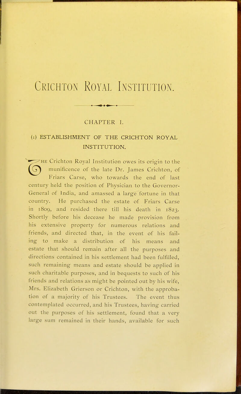 Crichton Royal Institution. CHAPTER I. (i) ESTABLISHMENT OF THE CRICHTON ROYAL INSTITUTION. HE Crichton Royal Institution owes its origin to the munificence of the late Dr. James Crichton, of Friars Carse, who towards the end of last century held the position of Physician to the Governor- General of India, and amassed a large fortune in that country. He purchased the estate of Friars Carse in 1809, and resided there till his death in 1823. Shortly before his decease he made provision from his extensive property for numerous relations and friends, and directed that, in the event of his fail- ing to make a distribution of his means and estate that should remain after all the purposes and directions contained in his settlement had been fulfilled, such remaining means and estate should be applied in such charitable purposes, and in bequests to such of his friends and relations as might be pointed out by his wife, Mrs. Elizabeth Grierson or Crichton, with the approba- tion of a majority of his Trustees. The event thus contemplated occurred, and his Trustees, having carried out the purposes of his settlement, found that a very large sum remained in tlieir hands, available for such
