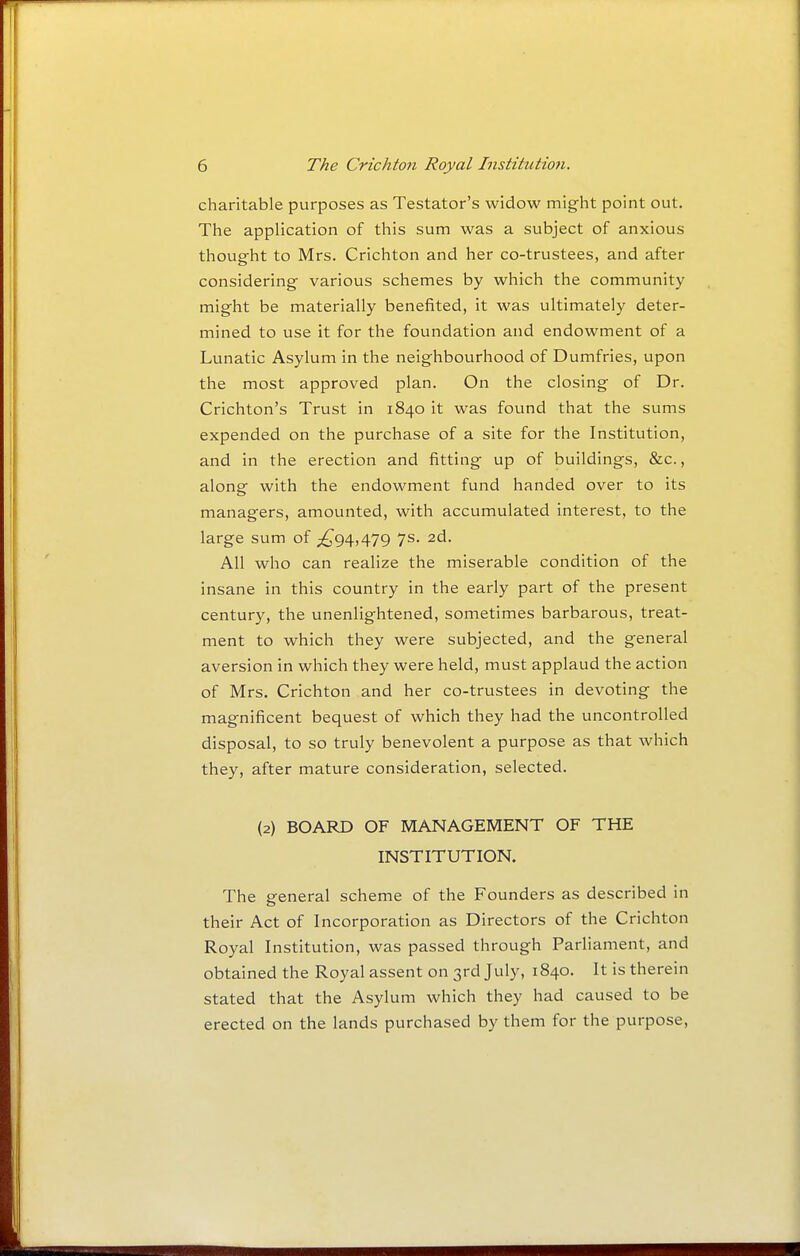 charitable purposes as Testator's widow might point out. The application of this sum was a subject of anxious thought to Mrs. Crichton and her co-trustees, and after considering various schemes by which the community might be materially benefited, it was ultimately deter- mined to use it for the foundation and endowment of a Lunatic Asylum in the neighbourhood of Dumfries, upon the most approved plan. On the closing of Dr. Crichton's Trust in 1840 it was found that the sums expended on the purchase of a site for the Institution, and in the erection and fitting up of buildings, &c., along with the endowment fund handed over to its managers, amounted, with accumulated interest, to the large sum of ;^g4,479 7s. 2d. All who can realize the miserable condition of the insane in this country in the early part of the present century, the unenlightened, sometimes barbarous, treat- ment to which they were subjected, and the general aversion in which they were held, must applaud the action of Mrs. Crichton and her co-trustees in devoting the magnificent bequest of which they had the uncontrolled disposal, to so truly benevolent a purpose as that which they, after mature consideration, selected. (2) BOARD OF MANAGEMENT OF THE INSTITUTION. The general scheme of the Founders as described in their Act of Incorporation as Directors of the Crichton Royal Institution, was passed through Parliament, and obtained the Royal assent on 3rd July, 1840. It is therein stated that the Asylum which they had caused to be erected on the lands purchased by them for the purpose,