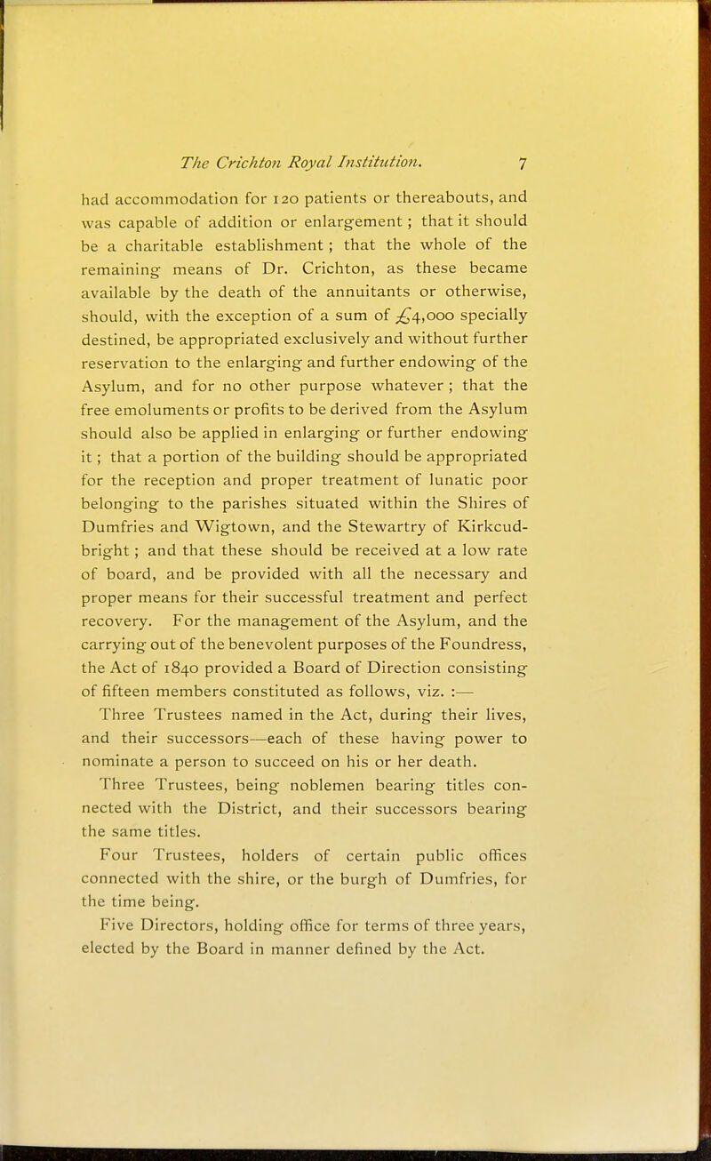 had accommodation for 120 patients or thereabouts, and was capable of addition or enlargement; that it should be a charitable establishment ; that the whole of the remaining means of Dr. Crichton, as these became available by the death of the annuitants or otherwise, should, with the exception of a sum of ;^4,ooo specially- destined, be appropriated exclusively and without further reservation to the enlarging and further endowing of the Asylum, and for no other purpose whatever ; that the free emoluments or profits to be derived from the Asylum should also be applied in enlarging or further endowing it; that a portion of the building should be appropriated for the reception and proper treatment of lunatic poor belonging to the parishes situated within the Shires of Dumfries and Wigtown, and the Stewartry of Kirkcud- bright ; and that these should be received at a low rate of board, and be provided with all the necessary and proper means for their successful treatment and perfect recovery. For the management of the Asylum, and the carrying out of the benevolent purposes of the Foundress, the Act of 1840 provided a Board of Direction consisting of fifteen members constituted as follows, viz. :— Three Trustees named in the Act, during their lives, and their successors—each of these having power to nominate a person to succeed on his or her death. Three Trustees, being noblemen bearing titles con- nected with the District, and their successors bearing the same titles. Four Trustees, holders of certain public offices connected with the shire, or the burgh of Dumfries, for the time being. Five Directors, holding office for terms of three years, elected by the Board in manner defined by the Act.