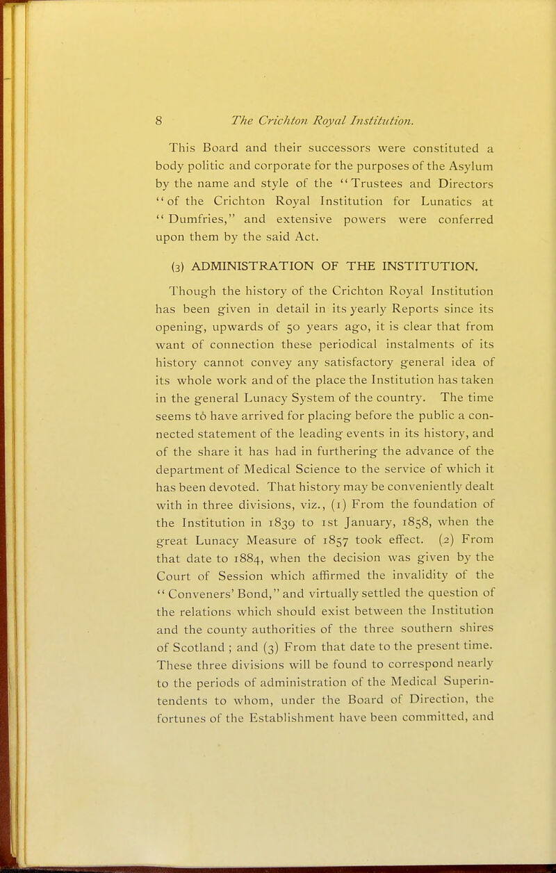 This Board and their successors were constituted a body politic and corporate for the purposes of the Asylum by the name and style of the Trustees and Directors of the Crichton Royal Institution for Lunatics at  Dumfries, and extensive powers were conferred upon them by the said Act. (3) ADMINISTRATION OF THE INSTITUTION. Though the history of the Crichton Royal Institution has been given in detail in its yearly Reports since its opening, upwards of 50 years ago, it is clear that from want of connection these periodical instalments of its history cannot convey any satisfactory general idea of its whole work and of the place the Institution has taken in the general Lunacy System of the country. The time seems t6 have arrived for placing before the public a con- nected statement of the leading events in its history, and of the share it has had in furthering the advance of the department of Medical Science to the service of which it has been devoted. That history may be conveniently dealt with in three divisions, viz., (i) From the foundation of the Institution in 1839 to ist January, 1858, when the great Lunacy Measure of 1857 took effect. (.2) From that date to 1884, when the decision was given by the Court of Session which affirmed the invalidity of the  Conveners' Bond, and virtually settled the question of the relations which should exist between the Institution and the county authorities of the three southern shires of Scotland ; and (3) From that date to the present time. These three divisions will be found to correspond nearly to the periods of administration of the Medical Superin- tendents to whom, under the Board of Direction, the fortunes of the Establishment have been committed, and