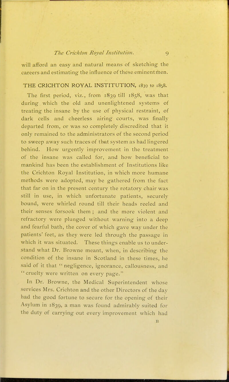 will afford an easy and natural means of sketching the careers and estimating the influence of these eminent men. THE CRICHTON ROYAL INSTITUTION, 1839 to 1858. The first period, viz., from 1839 till 1858, was that during which the old and unenlightened systems of treating the insane by the use of physical restraint, of dark cells and cheerless airing courts, was finally departed from, or was so completely discredited that it only remained to the administrators of the second period to sweep away such traces of that system as had lingered behind. How urgently improvement in the treatment of the insane was called for, and how beneficial to mankind has been the establishment of Institutions like the Crichton Royal Institution, in which more humane methods were adopted, may be gathered from the fact that far on in the present century the rotatory chair was still in use, in which unfortunate patients, securely bound, were whirled round till their heads reeled and their senses forsook them ; and the more violent and refractory were plunged without warning into a deep and fearful bath, the cover of which gave way under the patients' feet, as they were led through the passage in which it was situated. These things enable us to under- stand what Dr. Browne meant, when, in describing the condition of the insane in Scotland in these times, he said of it that  negligence, ignorance, callousness, and cruelty were written on every page. In Dr. Browne, the Medical Superintendent whose services Mrs. Crichton and the other Directors of the day had the good fortune to secure for the opening of their Asylum in 1839, a man was found admirably suited for the duty of carrying out every improvement which had B