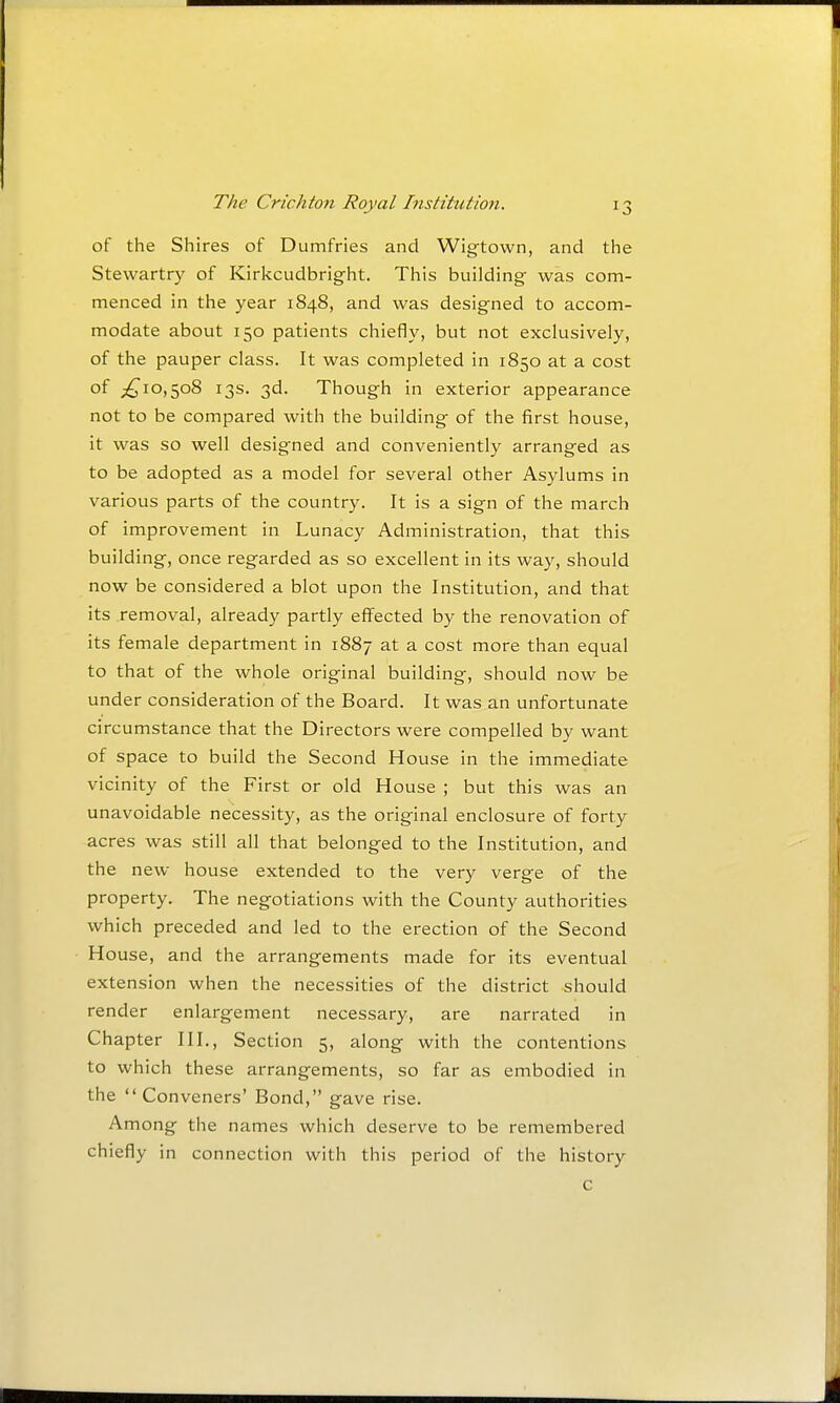 of the Shires of Dumfries and Wig-town, and the Stewartry of Kirkcudbright. This building was com- menced in the year 1848, and was designed to accom- modate about 150 patients chiefly, but not exclusively, of the pauper class. It was completed in 1850 at a cost of ;^io,5o8 13s. 3d. Though in exterior appearance not to be compared with the building of the first house, it was so well designed and conveniently arranged as to be adopted as a model for several other Asylums in various parts of the country. It is a sign of the march of improvement in Lunacy Administration, that this building, once regarded as so excellent in its way, should now be considered a blot upon the Institution, and that its removal, already partly effected by the renovation of its female department in 1887 at a cost more than equal to that of the whole original building, should now be under consideration of the Board. It was an unfortunate circumstance that the Directors were compelled by want of space to build the Second House in the immediate vicinity of the First or old House ; but this was an unavoidable necessity, as the original enclosure of forty acres was still all that belonged to the Institution, and the new house extended to the very verge of the property. The negotiations with the County authorities which preceded and led to the erection of the Second House, and the arrangements made for its eventual extension when the necessities of the district should render enlargement necessary, are narrated in Chapter III., Section 5, along with the contentions to which these arrangements, so far as embodied in the Conveners' Bond, gave rise. Among the names which deserve to be remembered chiefly in connection with this period of the history c