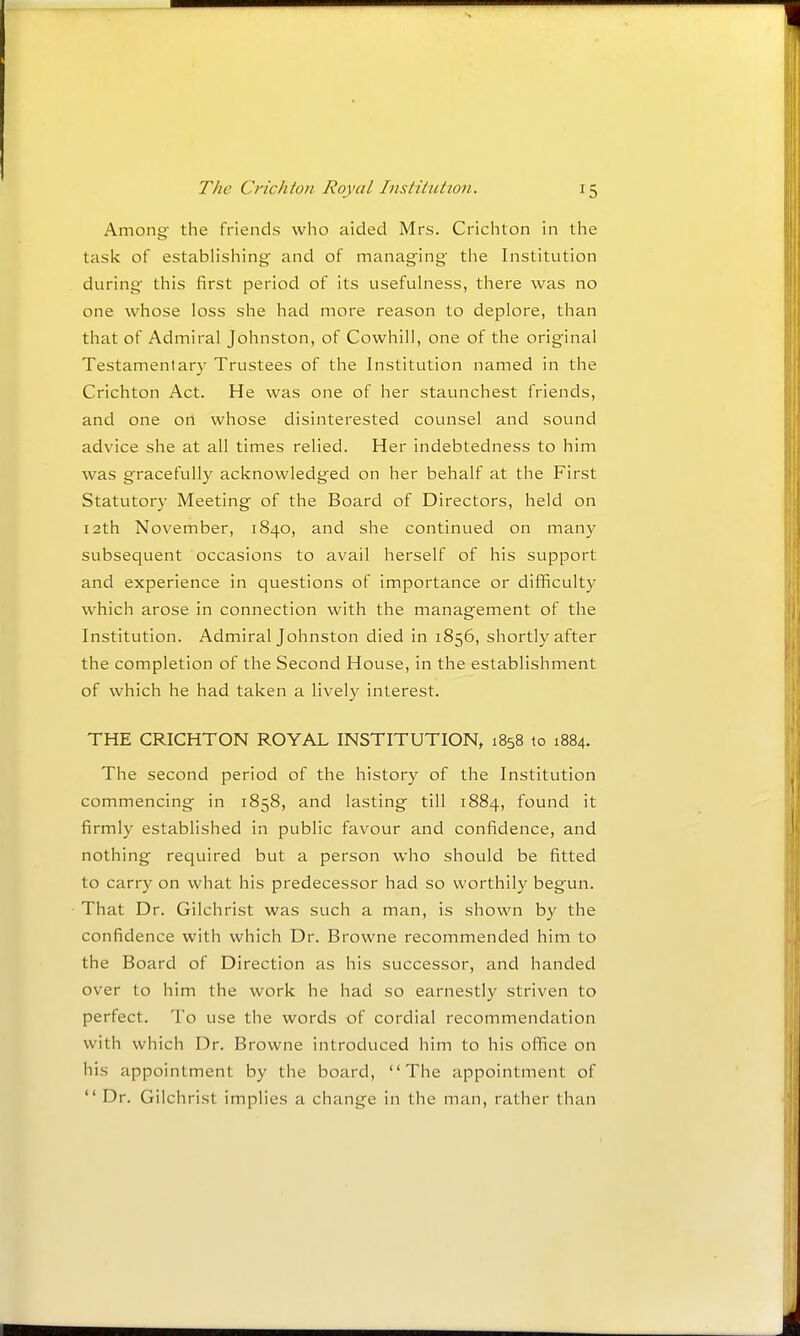 Among- the friends who aided Mrs. Crichton in the task of establishing and of managing the Institution during this first period of its usefuhiess, there was no one whose loss she had more reason to deplore, than that of Admiral Johnston, of Cowhill, one of the original Testamentary Trustees of the Institution named in the Crichton Act. He was one of her staunchest friends, and one on whose disinterested counsel and sound advice she at all times relied. Her indebtedness to him was gracefully acknowledged on her behalf at the First Statutory Meeting of the Board of Directors, held on 12th November, 1840, and she continued on many subsequent occasions to avail herself of his support and experience in questions of importance or difficulty which arose in connection with the management of the Institution. Admiral Johnston died in 1856, shortly after the completion of the Second House, in the establishment of which he had taken a lively interest. THE CRICHTON ROYAL INSTITUTION, 1858 to 1884. The second period of the history of the Institution commencing in 1858, and lasting till 1884, found it firmly established in public favour and confidence, and nothing required but a person who should be fitted to carry on what his predecessor had so worthily begun. That Dr. Gilchrist was such a man, is shown by the confidence with which Dr. Browne recommended him to the Board of Direction as his successor, and handed over to him the work he had so earnestly striven to perfect. To use the words of cordial recommendation with which Dr. Browne introduced him to his office on his appointment by the board, The appointment of  Dr. Gilchrist implies a change in the man, rather than