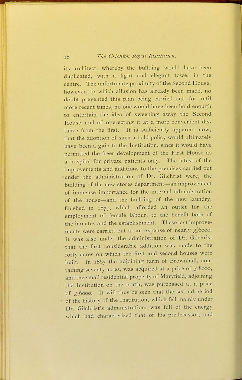 its architect, whereby the building would have been duplicated, with a light and elegant tower in the centre. The unfortunate proximity of the Second House, however, to which allusion has already been made, no doubt prevented this plan being carried out, for until more recent times, no one would have been bold enough to entertain the idea of sweeping away the Second House, and of re-erecting it at a more convenient dis- tance from the first. It is sufficiently apparent now, that the adoption of such a bold policy would ultimately have been a gain to the Institution, since it would have permitted the freer development of the First House as a hospital for private patients only. The latest of the improvements and additions to the premises carried out under the administration of Dr. Gilchrist were, the building of the new stores department—an improvement of immense importance for the internal administration of the house—and the building of the new laundry, finished in 1879, which afforded an outlet for the employment of female labour, to the benefit both of the inmates and the establishment. These last improve- ments were carried out at an expense of nearly ;^6ooo. It was also under the administration of Dr. Gilchrist that the first considerable addition was made to the forty acres on which the first and second houses were built. In 1867 the adjoining farm of Brownhall, con- taining seventy acres, was acquired at a price of ^8000, and the small residential property of Maryfield, adjoining the Institution on the north, was purchased at a price of ^6000. It will thus be seen that the second period of the history of the Institution, which fell mainly under Dr. Gilchrist's administration, was full of the energy which had characterized that of his predecessor, and
