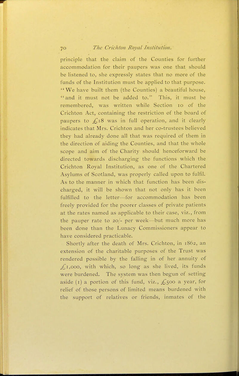 principle that the claim of the Counties for further accommodation for their paupers was one that should be listened to, she expressly states that no more of the funds of the Institution must be applied to that purpose. We have built them (the Counties) a beautiful house, and it must not be added to. This, it must be remembered, was written while Section lo of the Crichton Act, containing the restriction of the board of paupers to £i?> was in full operation, and it clearly indicates that Mrs. Crichton and her co-trustees believed they had already done all that was required of them in the direction of aiding- the Counties, and that the whole scope and aim of the Charity should henceforward be directed towards discharging the functions which the Crichton Royal Institution, as one of the Chartered Asylums of Scotland, was properly called upon to fulfil. As to the manner in which that function has been dis- charged, it will be shown that not only has it been fulfilled to the letter—for accommodation has been freely provided for the poorer classes of private patients at the rates named as applicable to their case, viz., from the pauper rate to 20/- per week—but much more has been done than the Lunacy Commissioners appear to have considered practicable. Shortly after the death of Mrs. Crichton, in 1S62, an extension of the charitable purposes of the Trust was rendered possible by the falling in of her annuity of ^1,000, with which, so long as she lived, its funds were burdened. The system was then begun of setting aside (i) a portion of this fund, viz., ;^500 a year, for relief of those persons of limited means burdened with the support of relatives or friends, inmates of the