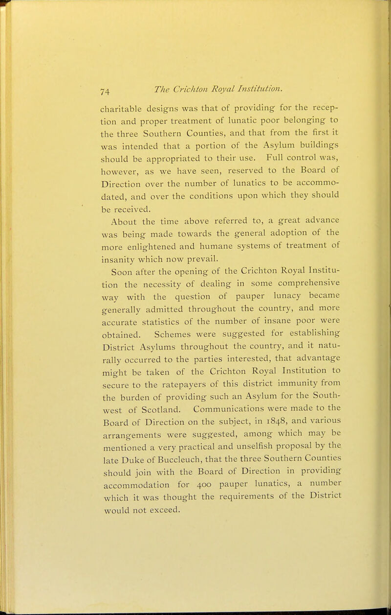 charitable designs was that of providing for the recep- tion and proper treatment of lunatic poor belonging to the three Southern Counties, and that from the first it was intended that a portion of the Asylum buildings should be appropriated to their use. Full control was, however, as we have seen, reserved to the Board of Direction over the number of lunatics to be accommo- dated, and over the conditions upon which they should be received. About the time above referred to, a great advance was being made towards the general adoption of the more enlightened and humane systems of treatment of insanity which now prevail. Soon after the opening of the Crichton Royal Institu- tion the necessity of dealing in some comprehensive way with the question of pauper lunacy became generally admitted throughout the country, and more accurate statistics of the number of insane poor were obtained. Schemes were suggested for establishing District Asylums throughout the country, and it natu- rally occurred to the parties interested, that advantage might be taken of the Crichton Royal Institution to secure to the ratepayers of this district immunity from the burden of providing such an Asylum for the South- west of Scotland. Communications were made to the Board of Direction on the subject, in 1848, and various arrangements were suggested, among which may be mentioned a very practical and unselfish proposal by the late Duke of Buccleuch, that the three Southern Counties should join with the Board of Direction in providing accommodation for 400 pauper lunatics, a number which it was thought the requirements of the District would not exceed.