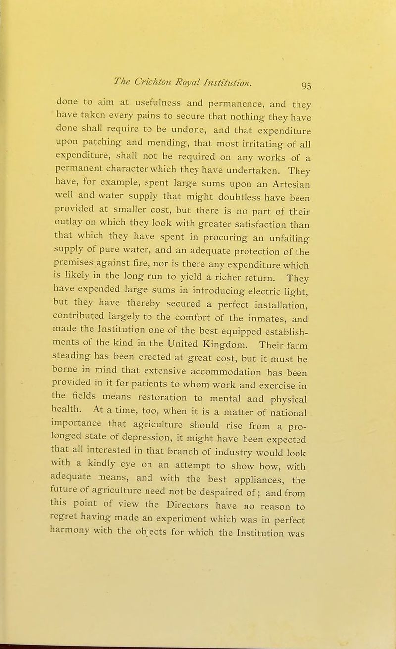 done to aim at usefulness and permanence, and they have taken every pains to secure that nothing- they have done shall require to be undone, and that expenditure upon patching and mending, that most irritating of all expenditure, shall not be required on any works of a permanent character which they have undertaken. They have, for example, spent large sums upon an Artesian well and water supply that might doubtless have been provided at smaller cost, but there is no part of their outlay on which they look with greater satisfaction than that which they have spent in procuring an unfailing supply of pure water, and an adequate protection of the premises against fire, nor is there any expenditure which is likely in the long run to yield a richer return. They have expended large sums in introducing electric light, but they have thereby secured a perfect installation, contributed largely to the comfort of the inmates, and made the Institution one of the best equipped establish- ments of the kind in the United Kingdom. Their farm steading has been erected at great cost, but it must be borne in mind that extensive accommodation has been provided in it for patients to whom work and exercise in the fields means restoration to mental and physical health. At a time, too, when it is a matter of national importance that agriculture should rise from a pro- longed state of depression, it might have been expected that all interested in that branch of industry would look with a kindly eye on an attempt to show how, with adequate means, and with the best appliances, the future of agriculture need not be despaired of; and from this point of view the Directors have no reason to regret having made an experiment which was in perfect harmony with the objects for which the Institution was