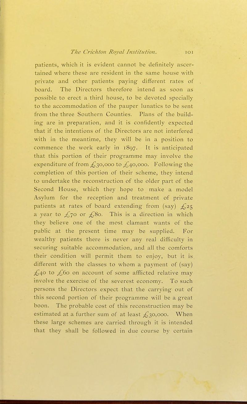 patients, which it is evident cannot be definitely ascer- tained where these are resident in the same house with private and otlier patients paying different rates of board. The Directors therefore intend as soon as possible to erect a third house, to be devoted specially to the accommodation of the pauper lunatics to be sent from the three Southern Counties. Plans of the build- ing are in preparation, and it is confidently expected that if the intentions of the Directors are not interfered with in the meantime, they will be in a position to commence the work early in 1897. It is anticipated that this portion of their programme may involve the expenditure of from ;^30,ooo to ^40,000. Following the completion of this portion of their scheme, they intend to undertake the reconstruction of the older part of the Second House, which they hope to make a model Asylum for the reception and treatment of private patients at rates of board extending from (say) ;^25 a year to ^70 or ;^8o. This is a direction in which they believe one of the most clamant wants of the public at the present time may be supplied. For wealthy patients there is never any real diificulty in securing suitable accommodation, and all the comforts their condition will permit them to enjoy, but it is different with the classes to whom a payment of (say) £,\o to ^60 on account of some afflicted relative may involve the exercise of the severest economy. To such persons the Directors expect that the carrying out of this second portion of their programme will be a great boon. The probable cost of this reconstruction may be estimated at a further sum of at least ;^30,ooo. When these large schemes are carried through it is intended that they shall be followed in due course by certain