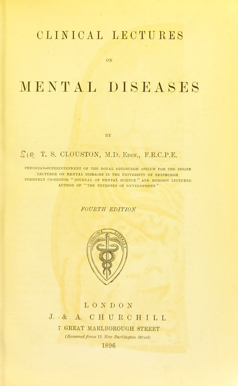 ON MENTAL DISEASES BY ^IR T. S. CLOUSTON, M.D. Edin., F.R.C.P.E. PHYSICIAN-SUPEIMNTENDENT OF THE ROYAL EDINBUJiGH ASYLUM FOK THE INSANE 'LECTUltER ON MENTAL DISEASES IN THE UNIVERSITY OF EDINBUItGH FOr.MEKLY CO-EDITOR JOURNAL OF MENTAt SCIENCE AND MORISON LECTUllER AUTHOR OF THE NEUROSES OF DEVELOPMENT FOURTH EDITION LONDON J. & A. CHURCHILL 7 GKEAT MARLBOEOUGH STREET (Remomlfrom 11 New ISuHinxjlon Street) 1896