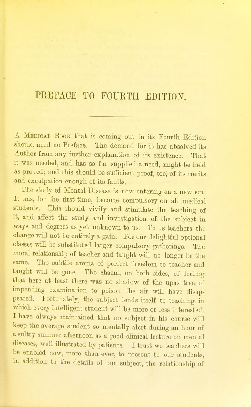 PREFACE TO FOURTH EDITIOK A Medical Book that is coming out in its Fourth Edition should need no Preface. The demand for it has absolved its Author from any further explanation of its existence. That it was needed, and has so far supplied a need, might be held as proved; and this should be sufficient proof, too; of its merits and exculpation enough of its faults. The study of Mental Disease is now entering on a new era. It has, for the first time, become compulsory on all medical students. This should vivify and stimulate the teaching of it, and affect the study and investigation of the subject in ways and degrees as yet unknown to us. To us teachers the change will not be entirely a gain. For our delightful optional classes will be substituted larger compulsory gatherings. The moral relationship of teacher and taught will no longer be the same. The subtile aroma of perfect freedom to teacher and taught will be gone. The charm, on both sides, of feehng that here at least there was no shadow of the upas tree of impending examination to poison the air will have disap- peared. Fortunately, the subject lends itself to teaching in which every intelHgent student will be more or less interested. I have always maintained that no subject in his course will keep the average student so mentally alert during an hour of a sultry summer afternoon as a good clinical lecture on mental diseases, well illustrated by patients. I trust we teachers will be enabled now, more than ever, to present to our students, m addition to the details of our subject, the relationship of