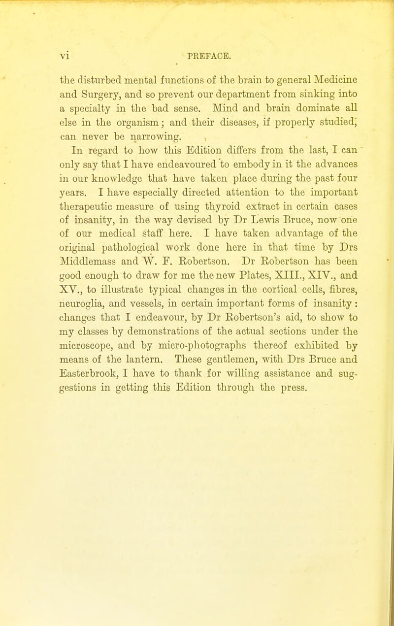 the disturbed mental functions of the brain to general Medicine and Surgery, and so prevent our department from sinking into a specialty in the bad sense. Mind and brain dominate aU else in the organism; and their diseases, if properly studied, can never be narrowing. , In regard to how this Edition differs from the last, I can' only say that I have endeavoured to embody in it the advances in our knowledge that have taken place during the past four years. I have especially directed attention to the important therapeutic measure of using thyroid extract in certain cases of insanity, in the way devised by Dr Lewis Bruce, now one of our medical staif here. I have taken advantage of the original pathological work done here in that time by Drs Middlemass and W. F. Robertson. Dr Robertson has been good enough to draw for me the new Plates, XIII., XIV., and XV., to illustrate typical changes in the cortical cells, fibres, neuroglia, and vessels, in certain important forms of insanity: changes that I endeavour, by Dr Robertson's aid, to show to my classes by demonstrations of the actual sections under the microscope, and by micro-photographs thereof exhibited by means of the lantern. These gentlemen, with Drs Bruce and Easterbrook, I have to thank for willing assistance and sug- gestions in getting this Edition through the press.