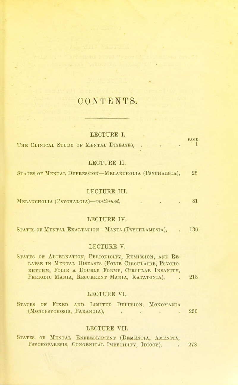 CONTENTS. LECTURE I, PAGE The Clinical Study of Mental Diseases, ... 1 LECTURE II. States of Mental Depression—Melancholia (Psychalgia), 25 LECTURE III. Melancholia (Psychalgia)—contimted, . . .81 LECTURE IV. States of Mental Exaltation—Mania (Psychlampsia), . 136 LECTURE V. States of Alternation, Periodicity, Remission, and Re- lapse IN Mental Diseases (Folie Circulaire, Psycho- rhythm, FoLiE A Double Forme, Circular Insanity, Periodic Mania, Recurrent Mania, Katatonia), . 218 LECTURE VI. States of Fixed and Limited Delusion, Monomania (Monopsychosis, Paranoia), .... 250 LECTURE VII. States of Mental Enfeeblement (Dementia, Amentia, Psychoparesis, Congenital Imbecility, Idiocy), . 278