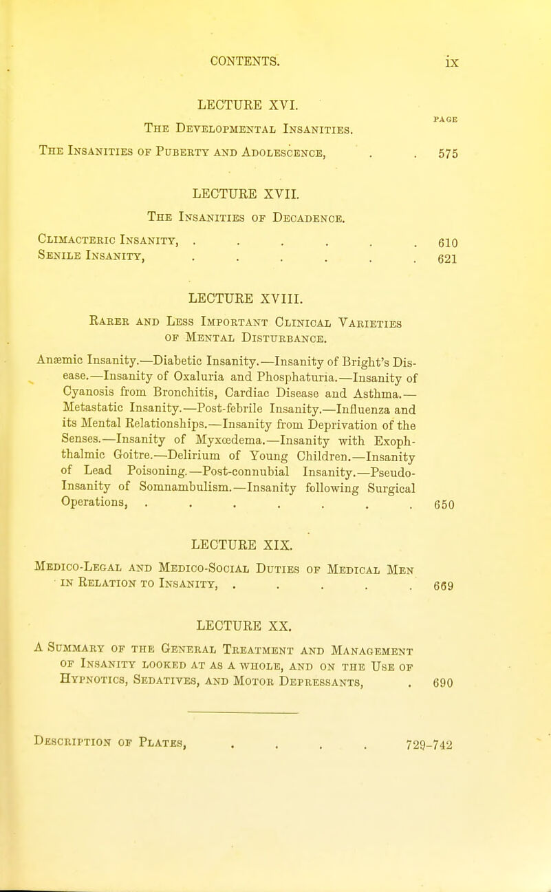 LECTURE XVI. PAGE The Developmental Insanities. The Insanities of Pubekty and Adolescence, . . 575 LECTURE XVII. The Insanities of Decadence. Climacteric Insanity, ...... eiO Senile Insanity, ...... 621 LECTURE XVIII. Raker and Less Important Clinical Varieties OF Mental Disturbance, AniBmic Insanity.—Diabetic Insanity.—Insanity of Bright's Dis- ease.—Insanity of Oxaluria and Phosphaturia.—Insanity of Cyanosis from Broncliitis, Cardiac Disease and Asthma.— Metastatic Insanity.—Post-febrile Insanity.—Influenza and its Mental Relationships.—Insanity fi-om Deprivation of the Senses.—Insanity of Myxcedema.—Insanity with Exoph- thalmic Goitre.—Delirium of Young Children.—Insanity of Lead Poisoning.—Post-connubial Insanity.—Pseudo- Insanity of Somnambulism.—Insanity following Surgical Operations, ....... 650 LECTURE XIX. Medico-Legal and Medico-Social Duties of Medical Men IN Relation to Insanity, . . . . . 669 LECTURE XX. A Summary of the General Treatment and Management OF Insanity looked at as a whole, and on the Use of Hypnotics, Sedatives, and Motor Depressants, . 690 Description of Plates, .... 729-742