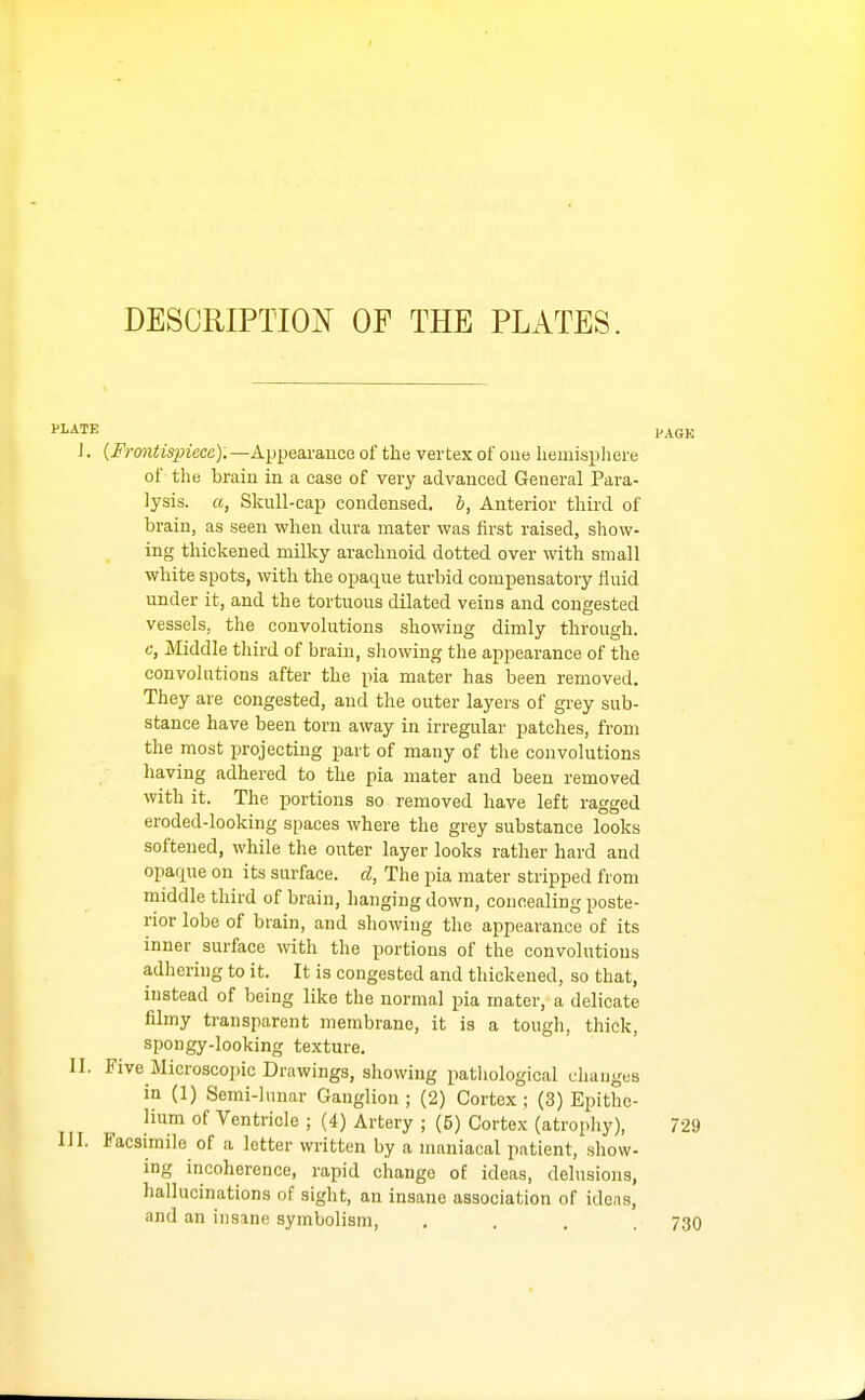 PLATE I. {Frmitispiece): —AppearaucG of the vertex of one hemisphere of the braiu in a case of very advanced General Para- lysis, a, Skull-cap condensed, b, Anterior third of brain, as seen when dura mater was first raised, show- ing thickened milky arachnoid dotted over with small white spots, with the opaque turbid compensatory fluid under it, and the tortuous dilated veins and congested vessels, the convolutions showing dimly through, c, Middle third of brain, showing the appearance of the convolutions after the pia mater has been removed. They are congested, and the outer layers of grey sub- stance have been torn away in irregular patches, from the most projecting part of many of the convolutions having adhered to the pia mater and been removed with it. The portions so removed have left ragged eroded-looking spaces where the grey substance looks softened, while the outer layer looks rather hard and opaque on its surface, d, The pia mater stripped from middle third of brain, hanging down, concealing poste- rior lobe of brain, and showing the appearance of its inner surface with the portions of the convolutions adhering to it. It is congested and thickened, so that, instead of being like the normal pia mater, a delicate filmy transparent membrane, it is a tough, thick, spongy-looking texture. II. Five Microscopic Drawings, showing pathological changes in (1) Semi-lunar Ganglion ; (2) Cortex ; (3) Epithe- lium of Ventricle ; (4) Artery ; (5) Cortex (atrophy), IJI. Facsimile of a letter written by a maniacal patient, show- ing incoherence, rapid change of ideas, delusions, hallucinations of sight, an insane association of ideas, and an insane symbolism, ....