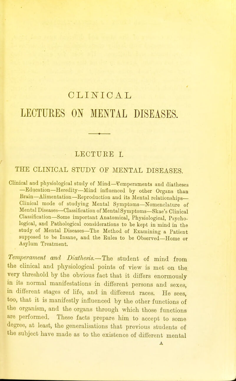 LECTURES ON MENTAL DISEASES. LECTUEE I. THE CLINICAL STUDY OF MENTAL DISEASES. Clinical and physiological study of Mind—Temperaments and diatheses —Education—Heredity—Alind influenced by other Organs than Brain—Alimentation—Reproduction and its Mental relationships— Clinical mode of studying Mental Symptoms—Nomenclature of Mental Diseases—Classification of Mental Symptoms—Skae's Clinical Classification—Some important Anatomical, Physiological, Psycho- logical, and Pathological considerations to be kept in mind in the study of Mental Diseases—The Method of Examining a Patient supposed to be Insane, and the Rules to be Observed—Home or Asylum Treatment. Temperament and Diatheds.~Th.Q student of mind from the clinical and physiological points of view is met on the very threshold by the obvious fact that it differs enormously in its normal manifestations in different persons and sexes, in different stages of hfe, and in different races. He sees, too, that it is manifestly influenced by the other functions of the organism, and the organs through wliich those functions are performed. Those facts prepare him to accept to some degree, at least, the generalisations that previous students of the subject have made as to the existence of different mental