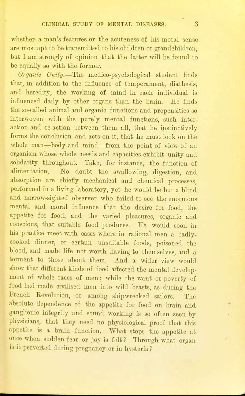 whether a man's features or the acuteness of his moral sense are most apt to be transmitted to his cliildren or grandchildren, but I am strongly of opinion that the latter will be found to be equally so with the former. Organic Unity.—The medico-psychological student finds that, in addition to the influence of temperament, diathesis, and heredity, the working of mind in each individual is influenced daily by other organs than the brain. He finds the so-called animal and organic functions and propensities so interwoven with the purely mental functions, such inter- action and re-action between them all, that he instinctively forms the conclusion and acts on it, that he must look on the whole man—body and mind—from the point of view of an organism whose whole needs and capacities exhibit unity and sohdarity throughout. Take, for instance, the function of alimentation. No doubt the swallowing, digestion, and absorption are cliiefly mechanical and chemical processes, performed in a Hving laboratory, yet he would be but a blind and narrow-sighted observer who failed to see the enormous mental and moral influence that the desire for food, the appetite for food, and the varied pleasures, organic and conscious, that suitable food produces. He would soon in his practice meet with cases where in rational men a badly- cooked dinner, or certain unsuitable foods, poisoned the blood, and made life not worth having to themselves, and a torment to those about them. And a wider view would show that diff'erent kinds of food affected the mental develop- ment of whole races of men; while the want or poverty of food had made civilised men into wild beasts, as during the French Eevolution, or among shipwrecked sailors. Tlie absolute dependence of the appetite for food on brain and ganglionic integrity and sound working is so often seen by physicians, that they need no physiological proof that this appetite is a brain function. What stops the appetite at once when sudden fear or joy is felt ? Through what organ is it perverted during pregnancy or in hysteria ?