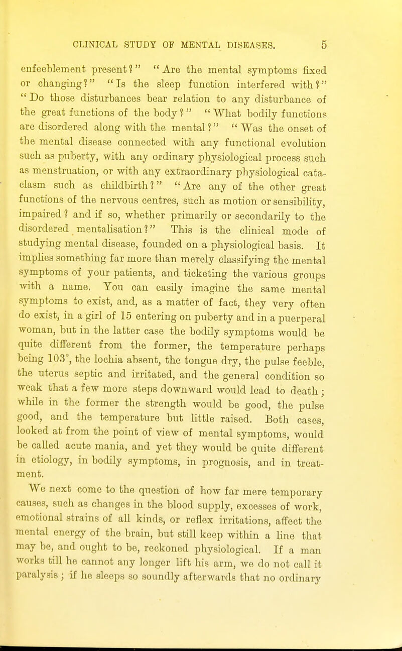 enfeeblement present? Are the mental symptoms fixed or changing? Is the sleep function interfered with? Do those disturbances bear relation to any disturbance of the great functions of the body ?   Wliat bodily functions are disordered along with the mental?  Was the onset of the mental disease connected with any functional evolution such as puberty, with any ordinary physiological process such as menstruation, or with any extraordinary physiological cata- clasm such as cliildbirth ? Are any of the other great functions of the nervous centres, such as motion or sensibility, impaired ? and if so, whether primarily or secondarily to the disordered mentaUsation ? This is the chnical mode of studying mental disease, founded on a physiological basis. It impUes something far more than merely classifying the mental symptoms of your patients, and ticketing the various groups with a name. You can easily imagine the same mental symptoms to exist, and, as a matter of fact, they very often do exist, in a girl of 15 entering on puberty and in a puerperal woman, but in the latter case the bodily symptoms would be quite different from the former, the temperature perhaps being 103°, the lochia absent, the tongue dry, the pulse feeble, the uterus septic and irritated, and the general condition so weak that a few more steps downward would lead to death; while in the former the strength would be good, the pulse good, and the temperature but little raised. Both cases, looked at from the point of view of mental symptoms, would be called acute mania, and yet they would be quite difi'erent in etiology, in bodily symptoms, in prognosis, and in treat- ment. We next come to the question of how far mere temporary causes, such as changes in the blood supply, excesses of work, emotional strains of all kinds, or reflex irritations, affect the mental energy of the brain, but still keep witliin a line that may be, and ought to be, reckoned physiological. If a man works tiU he cannot any longer lift his arm, we do not call it paralysis ; if lie sleeps so soundly afterwards that no ordinary