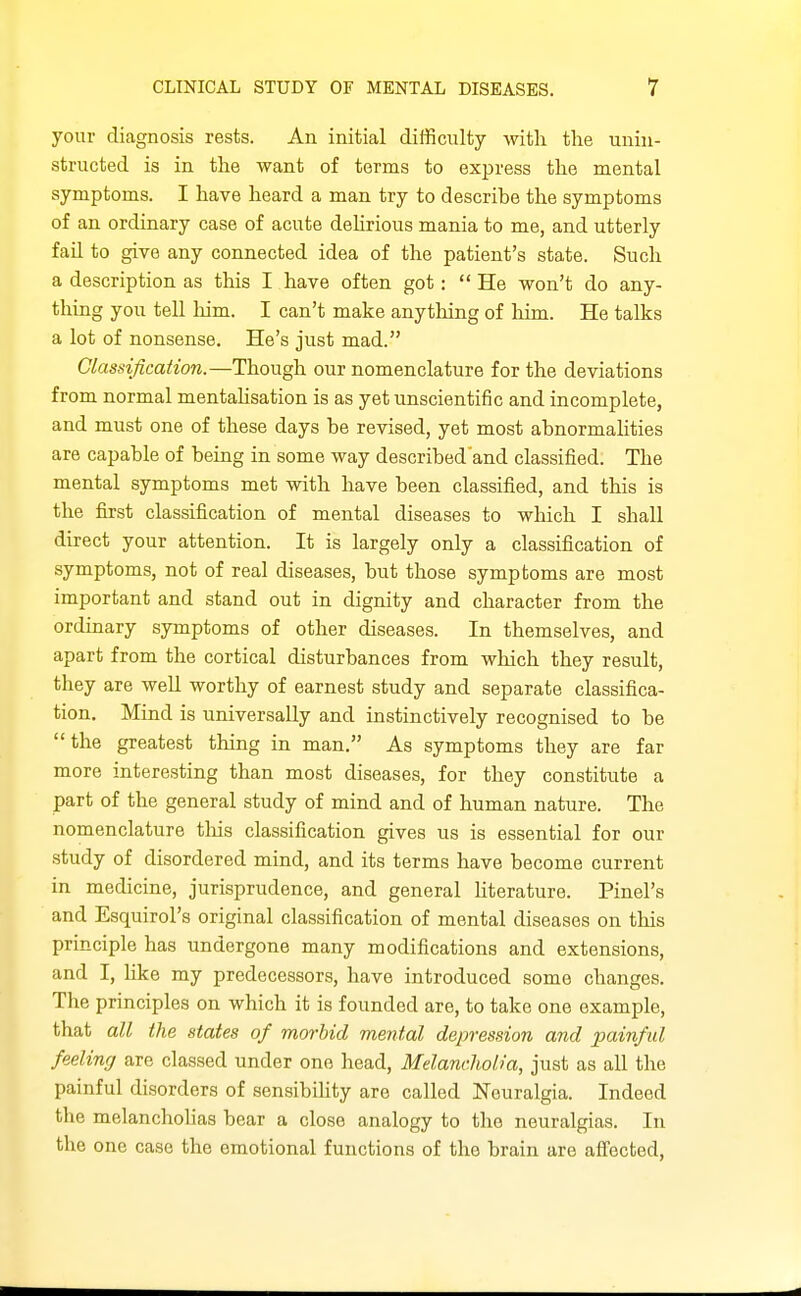 your diagnosis rests. An initial difficulty with the unin- structed is in the want of terms to express the mental symptoms. I have heard a man try to describe the symptoms of an ordinary case of acute dehrious mania to me, and utterly fail to give any connected idea of the patient's state. Such a description as this I have often got: He won't do any- thing you tell him. I can't make anything of him. He talks a lot of nonsense. He's just mad. Classification.—Though our nomenclature for the deviations from normal mentalisation is as yet unscientific and incomplete, and must one of these days be revised, yet most abnormalities are capable of being in some way described'and classified. The mental symptoms met with have been classified, and this is the first classification of mental diseases to which I shall direct your attention. It is largely only a classification of symptoms, not of real diseases, but those symptoms are most important and stand out in dignity and character from the ordinary symptoms of other diseases. In themselves, and apart from the cortical disturbances from which they result, they are well worthy of earnest study and separate classifica- tion. Mind is universally and instinctively recognised to be the greatest thing in man. As symptoms they are far more interesting than most diseases, for they constitute a part of the general study of mind and of human nature. The nomenclature tliis classification gives us is essential for our study of disordered mind, and its terms have become current in medicine, jurisprudence, and general hterature. Pinel's and Esquirol's original classification of mental diseases on this principle has undergone many modifications and extensions, and I, hke my predecessors, have introduced some changes. The principles on which it is founded are, to take one example, that all the states of morbid mental depression and painful feeling are classed under one head. Melancholia, just as all the painful disorders of sensibihty are called Neuralgia. Indeed the melanchoUas bear a close analogy to the neuralgias. In the one case the emotional functions of the brain are afTected,