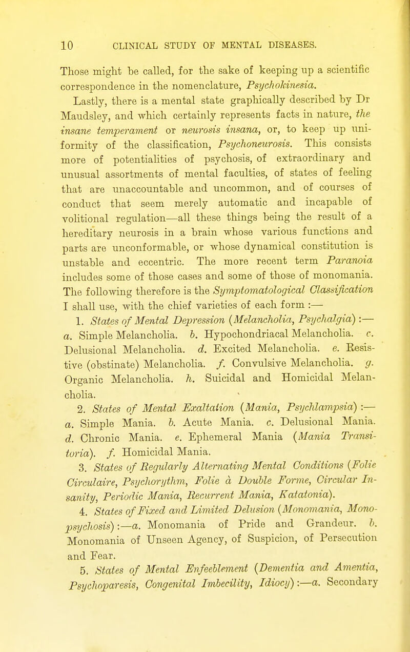 Those might be called, for the sake of keeping up a scientific correspondence in the nomenclature, PsychoMnesia. Lastly, there is a mental state graphically described by Dr Maudsley, and which certainly represents facts in nature, the insane temperament or neurosis insana, or, to keep up iini- formity of the classification, Psychoneurosis. This consists more of potentialities of psychosis, of extraordinary and unusual assortments of mental faculties, of states of feeUng that are unaccountable and uncommon, and of courses of conduct that seem merely automatic and incapable of vohtional regulation—all these things being the result of a hereditary neurosis in a brain whose various functions and parts are unconformable, or whose dynamical constitution is unstable and eccentric. The more recent term Paranoia includes some of those cases and some of those of monomania. The following therefore is the Symptomatological Classification I shall use, with the chief varieties of each form :— 1. States of Mental Depression {MelaneJwlia, Psychalgia) :— a. Simple Melanchoha. h. Hypochondriacal MelanchoHa. c. Delusional Melanchoha. d. Excited Melanchoha. e. Resis- tive (obstinate) Melanchoha. /. Convulsive Melanchoha. g. Organic Melanchoha. h. Suicidal and Homicidal Melan- cholia. 2. States of Mental Exaltation {Mania, Psychlampsia) :— a. Simple Mania, b. Acute Mania, c. Delusional Mania. d. Chronic Mania, e. Ephemeral Mania (Mania Transi- toria). f. Homicidal Mania. 3. States of Regularly Alternati7ig Mental Conditions {Folic Circulaire, Psychorythm, Folie a Double Forme, Circular In- sanity, Periodic Mania, Recurrent Mania, Katatonia). 4. States of Fixed and Limited Delusion {Monomania, Mono- psychosis) -.—a. Monomania of Pride and Grandeur, b. Monomania of Unseen Agency, of Suspicion, of Persecution and Fear. 5. States of Mental Enfeeblement {Dementia and Amentia, Psychoparesis, Congenital Imbecility, Idiocy):—a. Secondary