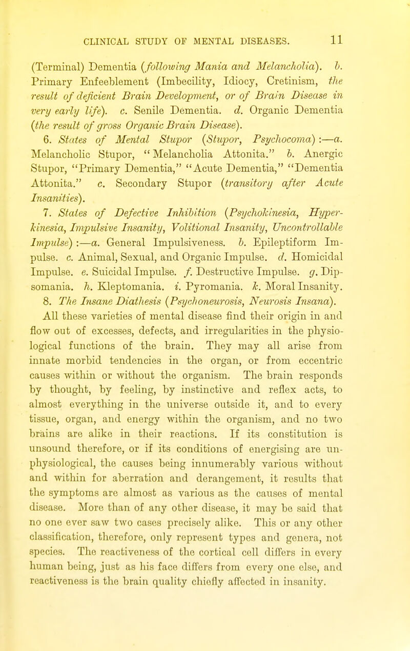 (Terminal) Dementia {following Mania and Melancholia), h. Primary Enfeeblement (Imbecility, Idiocy, Cretinism, the result of deficient Brain Development, or of Brain Disease in very early life), c. Senile Dementia, d. Organic Dementia {the result of gross Organic Brain Disease). 6. States of Mental Stupor {Stupor, Psycliocoma):—a. Melancholic Stupor, Melancholia Attonita. h. Anergic Stupor, Primary Dementia, Acute Dementia, Dementia Attonita. c. Secondary Stupor {transitory after Acute Insanities). 7. States of Defective Inhibition {Psychohinesia, Hyper- kinesia, Impulsive Insanity, Volitional Insanity, Uncontrollable Impidse) :—a. General Impulsiveness, b. Epileptiform Im- pulse, c. Animal, Sexual, and Organic Impulse, d. Homicidal Impulse, e. Suicidal Impulse. /. Destructive Impulse, g. Dip- somania, h. Elleptomania. i. Pyromania. h. Moral Insanity. 8. The Insane Diathesis {Psychoneurosis. Neurosis Insana). All these varieties of mental disease find their origin in and flow out of excesses, defects, and irregularities in the physio- logical functions of the brain. They may all arise from innate morbid tendencies in the organ, or from eccentric causes witliin or without the organism. The brain responds by thought, by feeUng, by instinctive and reflex acts, to almost everytliing in the universe outside it, and to every tissue, organ, and energy within the organism, and no two brains are alike in their reactions. If its constitution is unsound therefore, or if its conditions of energising are un- physiological, the causes being innumerably various without and within for aberration and derangement, it results that the symptoms are almost as various as the causes of mental disease. More than of any other disease, it may be said that no one ever saw two cases precisely alike. This or any other classification, therefore, only represent types and genera, not species. The reactiveness of the cortical cell differs in every human being, just as his face differs from every one else, and reactiveness is the brain quality chiefly afi'ected in insanity.