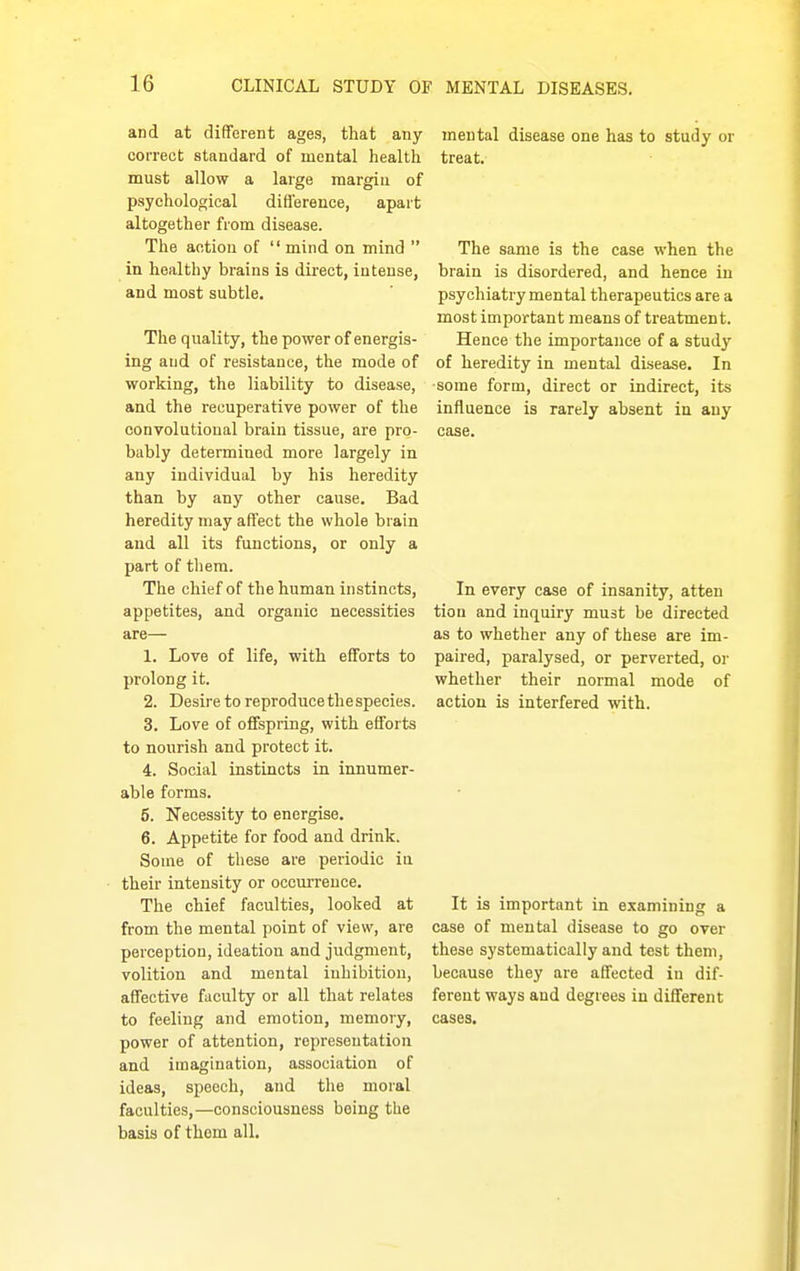 and at different ages, that any mental disease one has to study or correct standard of mental health treat, must allow a large margin of psychological difl'erence, apart altogether from disease. The action of mind on mind  The same is the case when the in healthy brains is direct, intense, brain is disordered, and hence in and most subtle. ' psychiatry mental therapeutics are a most important means of treatment. The quality, the power of energis- Hence the importance of a study ing and of resistance, the mode of of heredity in mental disease. In working, the liability to disease, some form, direct or indirect, its and the recuperative power of the influence is rarely absent in any convolutioual brain tissue, are pro- case, bably determined more largely in any individual by his heredity than by any other cause. Bad heredity may affect the whole brain and all its functions, or only a part of tliem. The chiefof the human instincts. In every case of insanity, atten appetites, and organic necessities tion and inquiry must be directed are— as to whether any of these are im- 1. Love of life, with efforts to paired, paralysed, or perverted, or prolong it. whether their normal mode of 2. Desire to reproduce thespecies. action is interfered with. 3. Love of offspring, with efforts to nourish and protect it. 4. Social instincts in innumer- able forms. 5. Necessity to energise. 6. Appetite for food and drink. Some of these are periodic in their intensity or occuiTeuce. The chief faculties, looked at It is important in examining a from the mental point of view, are case of mental disease to go over perception, ideation and judgment, these systematically and test them, volition and mental inhibition, because they are affected in dif- affective faculty or all that relates ferent ways and degrees in different to feeling and emotion, memory, cases, power of attention, representation and imagination, association of ideas, speech, and the moral faculties,—consciousness being the basis of thorn all.