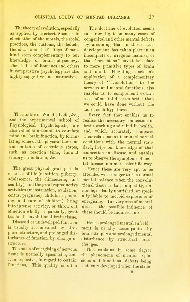 The theory of evolution, especially as applied by Herbert Spencer in elucidation of the morals, the social practices, the customs, the beliefs, the ideas, and the feelings of man- kind seem complementary to our knowledge of brain physiology. The studies of Komanes and others in comparative psychology are also highly suggestive and insti'uctive. The studies of Wundt, Ladd, &c., and the experimental school of Physiological Psychologists, are also valuable attempts to co-relate mind and brain function, by formu- lating some of the physical laws and concomitants of conscious states, such as reaction time, liminal sensory stimulation, &c. The great physiological periods or crises of life (dentition, puberty, adolescence, the climacteric, and senility), and the great reproductive activities (menstruation, ovulation, coitus, pregnancy, childbirth, nurs- ing, and care of children), bring into intense activity, or throw out of action wholly or partially, great tracts of convolutional brain tissue. Diseased or undeveloped function is usually accompanied by atro- phied structure, and prolonged dis- turbance of function by change of structure. The mode of energising of nervous tissue is normally spasmodic, and even explosive, in regard to certain functions. This quality is often The doctrine of evolution seems to throw light on many cases of congenital and other mental defects by assuming that in those cases development has taken place in an incomplete or irregular manner, or that reversions  have taken place to liiore primitive types of brain and mind. Hughlings Jackson's application of a complementary theory of Dissolution to the nervous and mental functions, also enables us to comprehend certain cases of mental diseases better than we could have done without the aid of such hypotheses. Every fact that enables us to realise the necessary connection of brain-working and mind in health, and which accurately compares their relations in different abnormal conditions with the normal stan- dard, helps our knowledge of that connection in disease, and enables us to observe the symptoms of men- tal disease in a more scientific way. Hence these are very apt to be attended with danger to the normal mental balance when the convolu- tional tissue is bad in quality, un- stable, or badly nourished, or speci- ally liable to morbid explosions of energising. In every case of mental disease the possible influence of these should be inquired into. Hence prolonged mental enfeeble- ment is usually accompanied by brain atrophy and prolonged mental disturbance by structural brain changes. This explains in some degi-ee the phtniomcna of mental explo- sions and functional defects being suddenly developed when the struc-